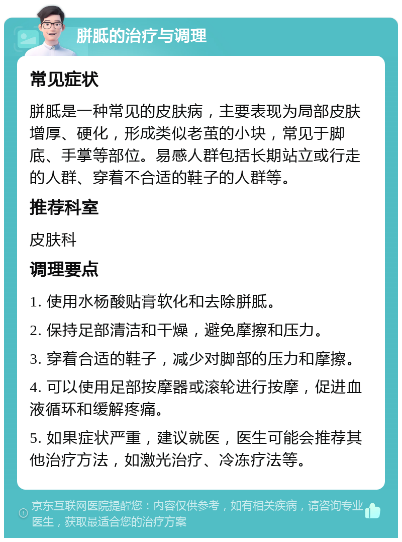 胼胝的治疗与调理 常见症状 胼胝是一种常见的皮肤病，主要表现为局部皮肤增厚、硬化，形成类似老茧的小块，常见于脚底、手掌等部位。易感人群包括长期站立或行走的人群、穿着不合适的鞋子的人群等。 推荐科室 皮肤科 调理要点 1. 使用水杨酸贴膏软化和去除胼胝。 2. 保持足部清洁和干燥，避免摩擦和压力。 3. 穿着合适的鞋子，减少对脚部的压力和摩擦。 4. 可以使用足部按摩器或滚轮进行按摩，促进血液循环和缓解疼痛。 5. 如果症状严重，建议就医，医生可能会推荐其他治疗方法，如激光治疗、冷冻疗法等。