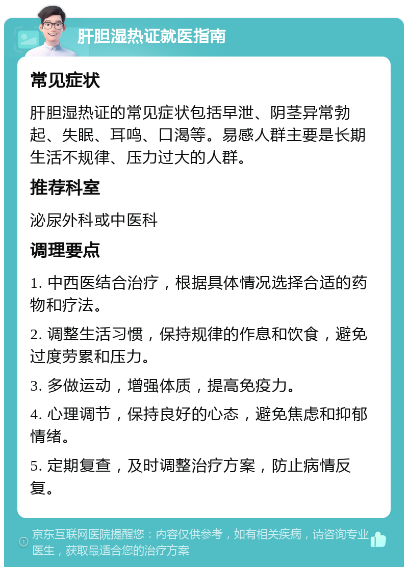 肝胆湿热证就医指南 常见症状 肝胆湿热证的常见症状包括早泄、阴茎异常勃起、失眠、耳鸣、口渴等。易感人群主要是长期生活不规律、压力过大的人群。 推荐科室 泌尿外科或中医科 调理要点 1. 中西医结合治疗，根据具体情况选择合适的药物和疗法。 2. 调整生活习惯，保持规律的作息和饮食，避免过度劳累和压力。 3. 多做运动，增强体质，提高免疫力。 4. 心理调节，保持良好的心态，避免焦虑和抑郁情绪。 5. 定期复查，及时调整治疗方案，防止病情反复。