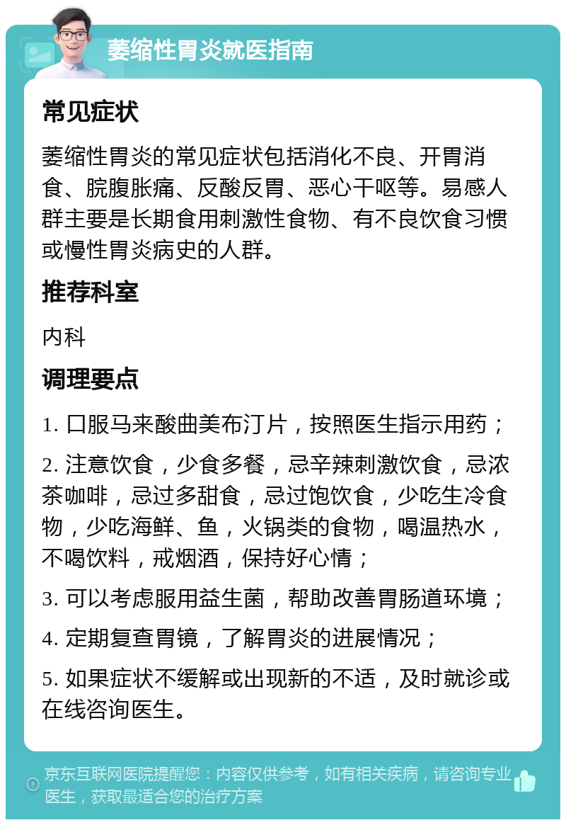 萎缩性胃炎就医指南 常见症状 萎缩性胃炎的常见症状包括消化不良、开胃消食、脘腹胀痛、反酸反胃、恶心干呕等。易感人群主要是长期食用刺激性食物、有不良饮食习惯或慢性胃炎病史的人群。 推荐科室 内科 调理要点 1. 口服马来酸曲美布汀片，按照医生指示用药； 2. 注意饮食，少食多餐，忌辛辣刺激饮食，忌浓茶咖啡，忌过多甜食，忌过饱饮食，少吃生冷食物，少吃海鲜、鱼，火锅类的食物，喝温热水，不喝饮料，戒烟酒，保持好心情； 3. 可以考虑服用益生菌，帮助改善胃肠道环境； 4. 定期复查胃镜，了解胃炎的进展情况； 5. 如果症状不缓解或出现新的不适，及时就诊或在线咨询医生。