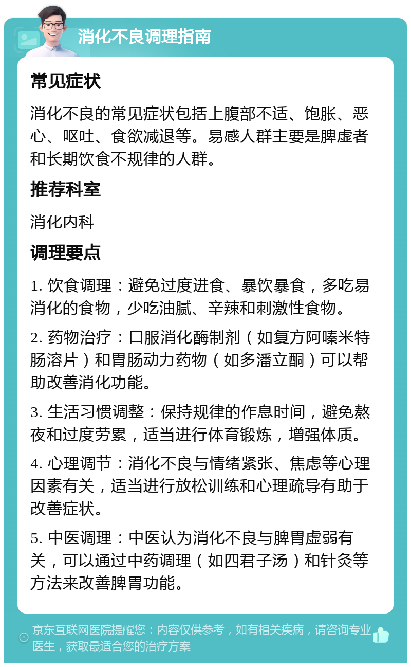 消化不良调理指南 常见症状 消化不良的常见症状包括上腹部不适、饱胀、恶心、呕吐、食欲减退等。易感人群主要是脾虚者和长期饮食不规律的人群。 推荐科室 消化内科 调理要点 1. 饮食调理：避免过度进食、暴饮暴食，多吃易消化的食物，少吃油腻、辛辣和刺激性食物。 2. 药物治疗：口服消化酶制剂（如复方阿嗪米特肠溶片）和胃肠动力药物（如多潘立酮）可以帮助改善消化功能。 3. 生活习惯调整：保持规律的作息时间，避免熬夜和过度劳累，适当进行体育锻炼，增强体质。 4. 心理调节：消化不良与情绪紧张、焦虑等心理因素有关，适当进行放松训练和心理疏导有助于改善症状。 5. 中医调理：中医认为消化不良与脾胃虚弱有关，可以通过中药调理（如四君子汤）和针灸等方法来改善脾胃功能。