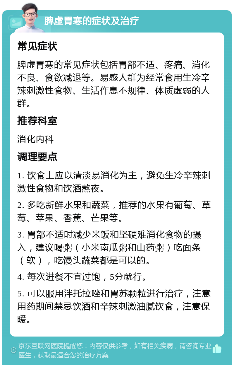 脾虚胃寒的症状及治疗 常见症状 脾虚胃寒的常见症状包括胃部不适、疼痛、消化不良、食欲减退等。易感人群为经常食用生冷辛辣刺激性食物、生活作息不规律、体质虚弱的人群。 推荐科室 消化内科 调理要点 1. 饮食上应以清淡易消化为主，避免生冷辛辣刺激性食物和饮酒熬夜。 2. 多吃新鲜水果和蔬菜，推荐的水果有葡萄、草莓、苹果、香蕉、芒果等。 3. 胃部不适时减少米饭和坚硬难消化食物的摄入，建议喝粥（小米南瓜粥和山药粥）吃面条（软），吃馒头蔬菜都是可以的。 4. 每次进餐不宜过饱，5分就行。 5. 可以服用泮托拉唑和胃苏颗粒进行治疗，注意用药期间禁忌饮酒和辛辣刺激油腻饮食，注意保暖。