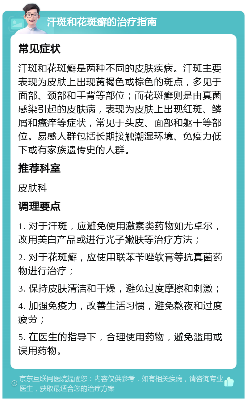 汗斑和花斑癣的治疗指南 常见症状 汗斑和花斑癣是两种不同的皮肤疾病。汗斑主要表现为皮肤上出现黄褐色或棕色的斑点，多见于面部、颈部和手背等部位；而花斑癣则是由真菌感染引起的皮肤病，表现为皮肤上出现红斑、鳞屑和瘙痒等症状，常见于头皮、面部和躯干等部位。易感人群包括长期接触潮湿环境、免疫力低下或有家族遗传史的人群。 推荐科室 皮肤科 调理要点 1. 对于汗斑，应避免使用激素类药物如尤卓尔，改用美白产品或进行光子嫩肤等治疗方法； 2. 对于花斑癣，应使用联苯苄唑软膏等抗真菌药物进行治疗； 3. 保持皮肤清洁和干燥，避免过度摩擦和刺激； 4. 加强免疫力，改善生活习惯，避免熬夜和过度疲劳； 5. 在医生的指导下，合理使用药物，避免滥用或误用药物。