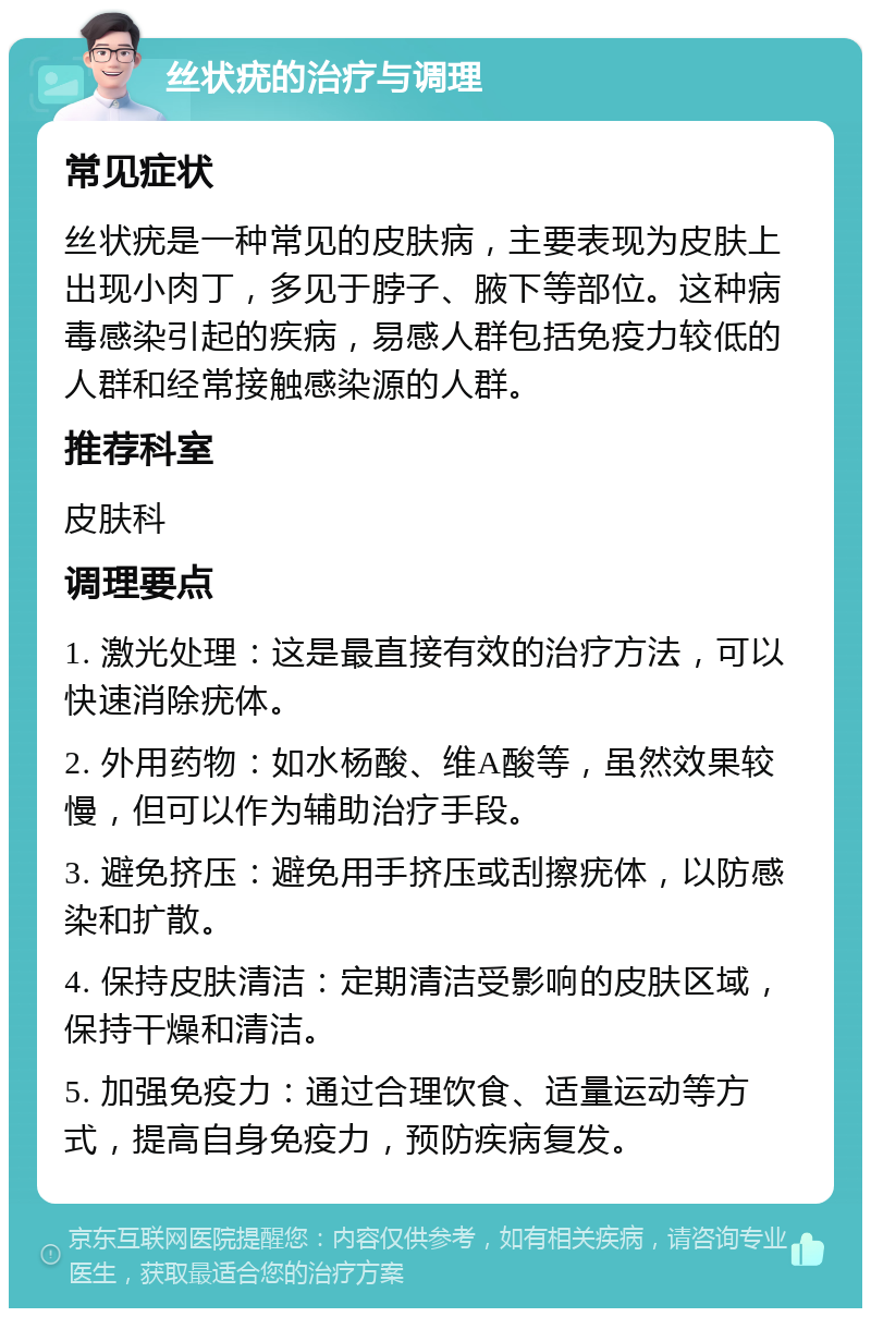 丝状疣的治疗与调理 常见症状 丝状疣是一种常见的皮肤病，主要表现为皮肤上出现小肉丁，多见于脖子、腋下等部位。这种病毒感染引起的疾病，易感人群包括免疫力较低的人群和经常接触感染源的人群。 推荐科室 皮肤科 调理要点 1. 激光处理：这是最直接有效的治疗方法，可以快速消除疣体。 2. 外用药物：如水杨酸、维A酸等，虽然效果较慢，但可以作为辅助治疗手段。 3. 避免挤压：避免用手挤压或刮擦疣体，以防感染和扩散。 4. 保持皮肤清洁：定期清洁受影响的皮肤区域，保持干燥和清洁。 5. 加强免疫力：通过合理饮食、适量运动等方式，提高自身免疫力，预防疾病复发。