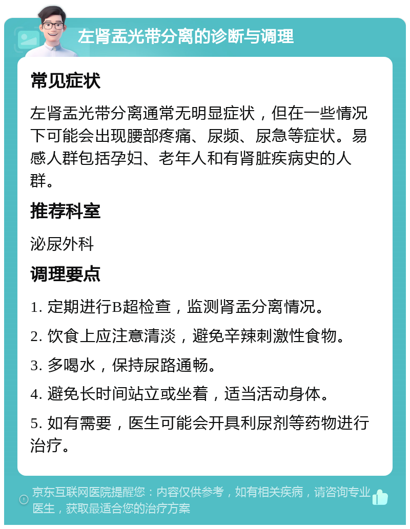 左肾盂光带分离的诊断与调理 常见症状 左肾盂光带分离通常无明显症状，但在一些情况下可能会出现腰部疼痛、尿频、尿急等症状。易感人群包括孕妇、老年人和有肾脏疾病史的人群。 推荐科室 泌尿外科 调理要点 1. 定期进行B超检查，监测肾盂分离情况。 2. 饮食上应注意清淡，避免辛辣刺激性食物。 3. 多喝水，保持尿路通畅。 4. 避免长时间站立或坐着，适当活动身体。 5. 如有需要，医生可能会开具利尿剂等药物进行治疗。