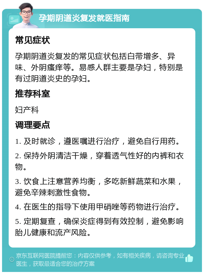 孕期阴道炎复发就医指南 常见症状 孕期阴道炎复发的常见症状包括白带增多、异味、外阴瘙痒等。易感人群主要是孕妇，特别是有过阴道炎史的孕妇。 推荐科室 妇产科 调理要点 1. 及时就诊，遵医嘱进行治疗，避免自行用药。 2. 保持外阴清洁干燥，穿着透气性好的内裤和衣物。 3. 饮食上注意营养均衡，多吃新鲜蔬菜和水果，避免辛辣刺激性食物。 4. 在医生的指导下使用甲硝唑等药物进行治疗。 5. 定期复查，确保炎症得到有效控制，避免影响胎儿健康和流产风险。