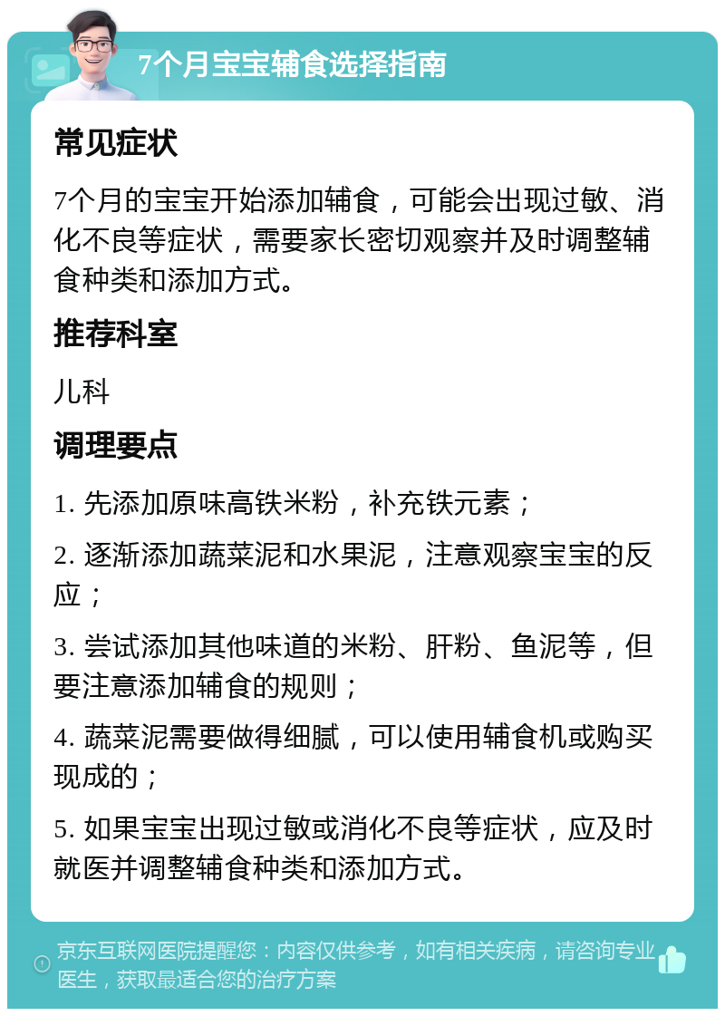 7个月宝宝辅食选择指南 常见症状 7个月的宝宝开始添加辅食，可能会出现过敏、消化不良等症状，需要家长密切观察并及时调整辅食种类和添加方式。 推荐科室 儿科 调理要点 1. 先添加原味高铁米粉，补充铁元素； 2. 逐渐添加蔬菜泥和水果泥，注意观察宝宝的反应； 3. 尝试添加其他味道的米粉、肝粉、鱼泥等，但要注意添加辅食的规则； 4. 蔬菜泥需要做得细腻，可以使用辅食机或购买现成的； 5. 如果宝宝出现过敏或消化不良等症状，应及时就医并调整辅食种类和添加方式。