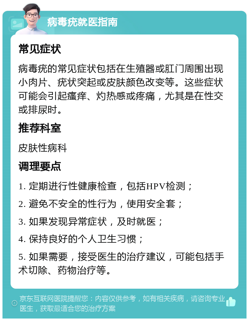 病毒疣就医指南 常见症状 病毒疣的常见症状包括在生殖器或肛门周围出现小肉片、疣状突起或皮肤颜色改变等。这些症状可能会引起瘙痒、灼热感或疼痛，尤其是在性交或排尿时。 推荐科室 皮肤性病科 调理要点 1. 定期进行性健康检查，包括HPV检测； 2. 避免不安全的性行为，使用安全套； 3. 如果发现异常症状，及时就医； 4. 保持良好的个人卫生习惯； 5. 如果需要，接受医生的治疗建议，可能包括手术切除、药物治疗等。