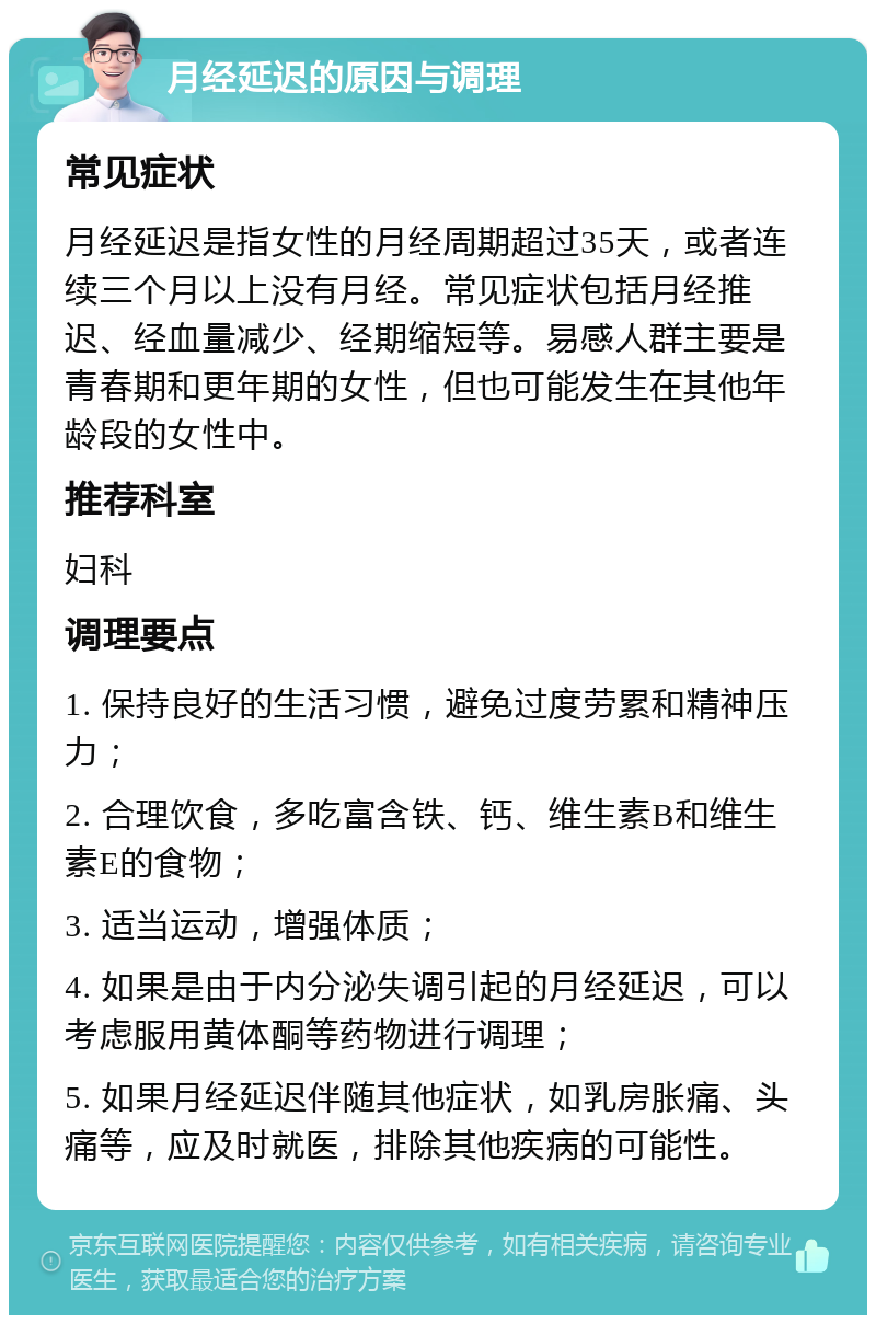 月经延迟的原因与调理 常见症状 月经延迟是指女性的月经周期超过35天，或者连续三个月以上没有月经。常见症状包括月经推迟、经血量减少、经期缩短等。易感人群主要是青春期和更年期的女性，但也可能发生在其他年龄段的女性中。 推荐科室 妇科 调理要点 1. 保持良好的生活习惯，避免过度劳累和精神压力； 2. 合理饮食，多吃富含铁、钙、维生素B和维生素E的食物； 3. 适当运动，增强体质； 4. 如果是由于内分泌失调引起的月经延迟，可以考虑服用黄体酮等药物进行调理； 5. 如果月经延迟伴随其他症状，如乳房胀痛、头痛等，应及时就医，排除其他疾病的可能性。