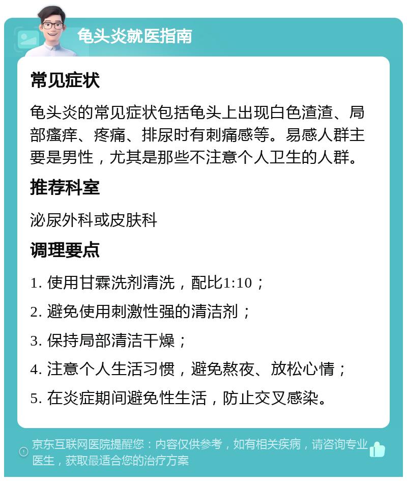 龟头炎就医指南 常见症状 龟头炎的常见症状包括龟头上出现白色渣渣、局部瘙痒、疼痛、排尿时有刺痛感等。易感人群主要是男性，尤其是那些不注意个人卫生的人群。 推荐科室 泌尿外科或皮肤科 调理要点 1. 使用甘霖洗剂清洗，配比1:10； 2. 避免使用刺激性强的清洁剂； 3. 保持局部清洁干燥； 4. 注意个人生活习惯，避免熬夜、放松心情； 5. 在炎症期间避免性生活，防止交叉感染。