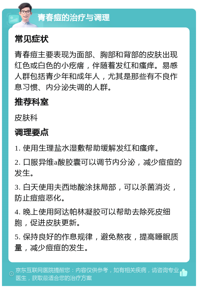 青春痘的治疗与调理 常见症状 青春痘主要表现为面部、胸部和背部的皮肤出现红色或白色的小疙瘩，伴随着发红和瘙痒。易感人群包括青少年和成年人，尤其是那些有不良作息习惯、内分泌失调的人群。 推荐科室 皮肤科 调理要点 1. 使用生理盐水湿敷帮助缓解发红和瘙痒。 2. 口服异维a酸胶囊可以调节内分泌，减少痘痘的发生。 3. 白天使用夫西地酸涂抹局部，可以杀菌消炎，防止痘痘恶化。 4. 晚上使用阿达帕林凝胶可以帮助去除死皮细胞，促进皮肤更新。 5. 保持良好的作息规律，避免熬夜，提高睡眠质量，减少痘痘的发生。