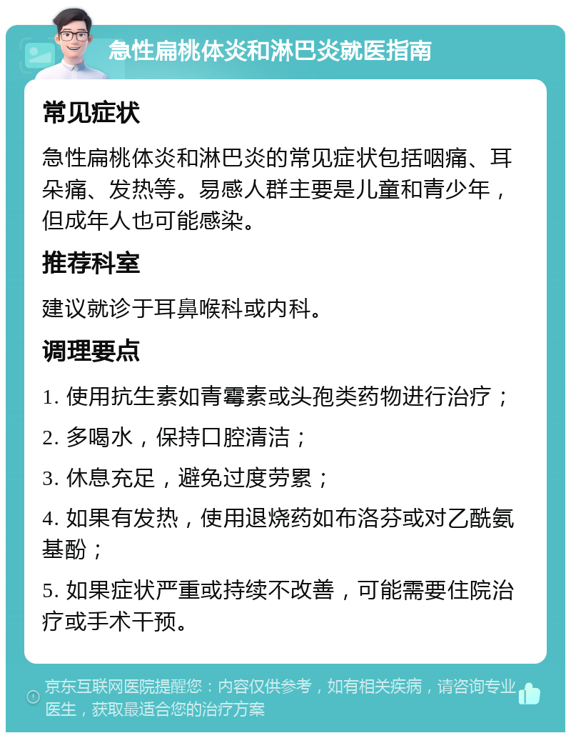 急性扁桃体炎和淋巴炎就医指南 常见症状 急性扁桃体炎和淋巴炎的常见症状包括咽痛、耳朵痛、发热等。易感人群主要是儿童和青少年，但成年人也可能感染。 推荐科室 建议就诊于耳鼻喉科或内科。 调理要点 1. 使用抗生素如青霉素或头孢类药物进行治疗； 2. 多喝水，保持口腔清洁； 3. 休息充足，避免过度劳累； 4. 如果有发热，使用退烧药如布洛芬或对乙酰氨基酚； 5. 如果症状严重或持续不改善，可能需要住院治疗或手术干预。