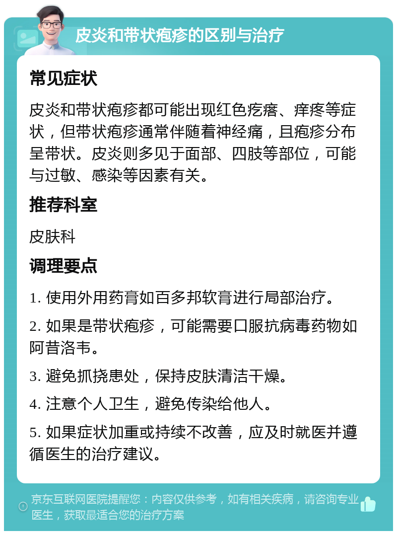 皮炎和带状疱疹的区别与治疗 常见症状 皮炎和带状疱疹都可能出现红色疙瘩、痒疼等症状，但带状疱疹通常伴随着神经痛，且疱疹分布呈带状。皮炎则多见于面部、四肢等部位，可能与过敏、感染等因素有关。 推荐科室 皮肤科 调理要点 1. 使用外用药膏如百多邦软膏进行局部治疗。 2. 如果是带状疱疹，可能需要口服抗病毒药物如阿昔洛韦。 3. 避免抓挠患处，保持皮肤清洁干燥。 4. 注意个人卫生，避免传染给他人。 5. 如果症状加重或持续不改善，应及时就医并遵循医生的治疗建议。