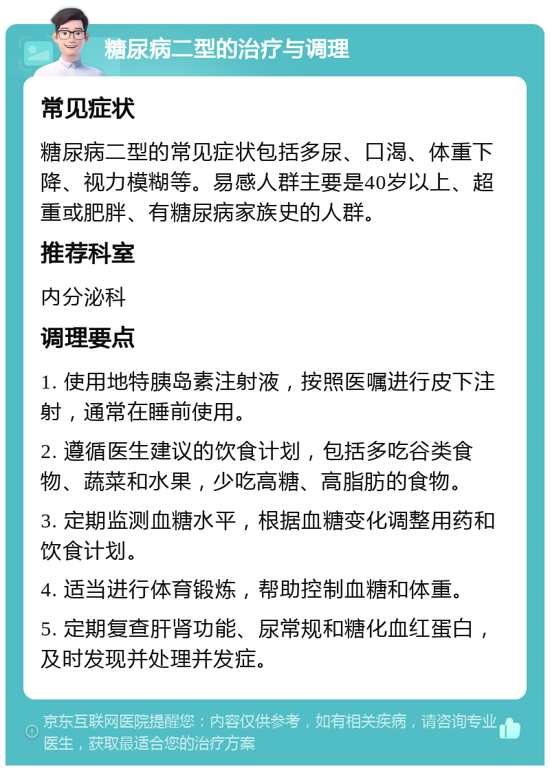 糖尿病二型的治疗与调理 常见症状 糖尿病二型的常见症状包括多尿、口渴、体重下降、视力模糊等。易感人群主要是40岁以上、超重或肥胖、有糖尿病家族史的人群。 推荐科室 内分泌科 调理要点 1. 使用地特胰岛素注射液，按照医嘱进行皮下注射，通常在睡前使用。 2. 遵循医生建议的饮食计划，包括多吃谷类食物、蔬菜和水果，少吃高糖、高脂肪的食物。 3. 定期监测血糖水平，根据血糖变化调整用药和饮食计划。 4. 适当进行体育锻炼，帮助控制血糖和体重。 5. 定期复查肝肾功能、尿常规和糖化血红蛋白，及时发现并处理并发症。