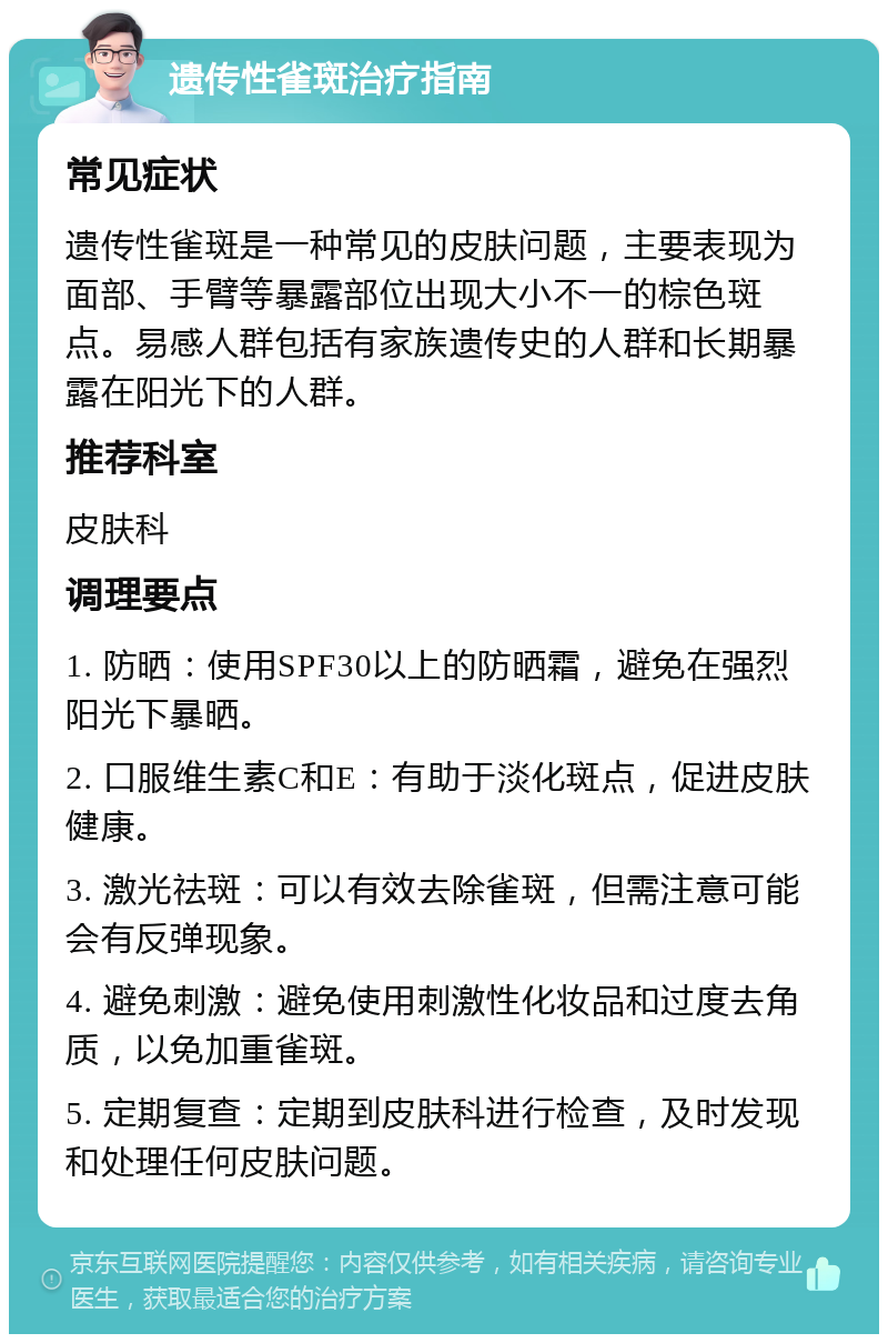 遗传性雀斑治疗指南 常见症状 遗传性雀斑是一种常见的皮肤问题，主要表现为面部、手臂等暴露部位出现大小不一的棕色斑点。易感人群包括有家族遗传史的人群和长期暴露在阳光下的人群。 推荐科室 皮肤科 调理要点 1. 防晒：使用SPF30以上的防晒霜，避免在强烈阳光下暴晒。 2. 口服维生素C和E：有助于淡化斑点，促进皮肤健康。 3. 激光祛斑：可以有效去除雀斑，但需注意可能会有反弹现象。 4. 避免刺激：避免使用刺激性化妆品和过度去角质，以免加重雀斑。 5. 定期复查：定期到皮肤科进行检查，及时发现和处理任何皮肤问题。