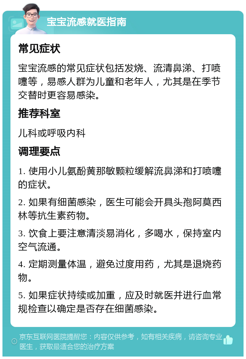 宝宝流感就医指南 常见症状 宝宝流感的常见症状包括发烧、流清鼻涕、打喷嚏等，易感人群为儿童和老年人，尤其是在季节交替时更容易感染。 推荐科室 儿科或呼吸内科 调理要点 1. 使用小儿氨酚黄那敏颗粒缓解流鼻涕和打喷嚏的症状。 2. 如果有细菌感染，医生可能会开具头孢阿莫西林等抗生素药物。 3. 饮食上要注意清淡易消化，多喝水，保持室内空气流通。 4. 定期测量体温，避免过度用药，尤其是退烧药物。 5. 如果症状持续或加重，应及时就医并进行血常规检查以确定是否存在细菌感染。