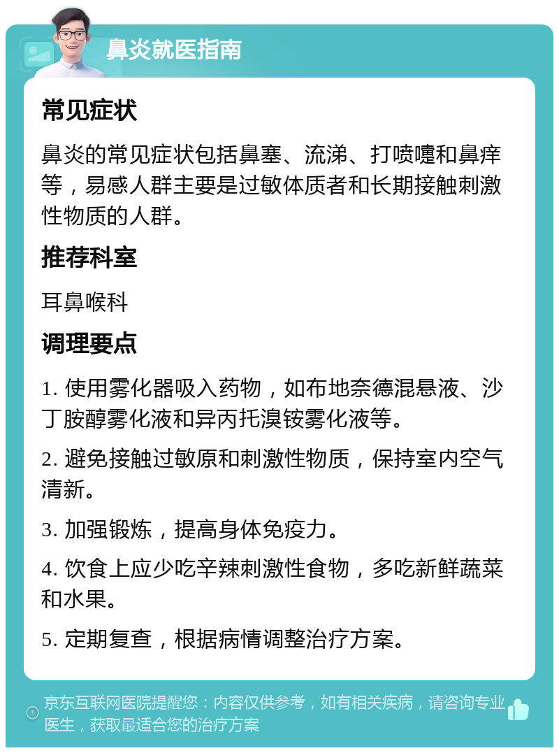 鼻炎就医指南 常见症状 鼻炎的常见症状包括鼻塞、流涕、打喷嚏和鼻痒等，易感人群主要是过敏体质者和长期接触刺激性物质的人群。 推荐科室 耳鼻喉科 调理要点 1. 使用雾化器吸入药物，如布地奈德混悬液、沙丁胺醇雾化液和异丙托溴铵雾化液等。 2. 避免接触过敏原和刺激性物质，保持室内空气清新。 3. 加强锻炼，提高身体免疫力。 4. 饮食上应少吃辛辣刺激性食物，多吃新鲜蔬菜和水果。 5. 定期复查，根据病情调整治疗方案。