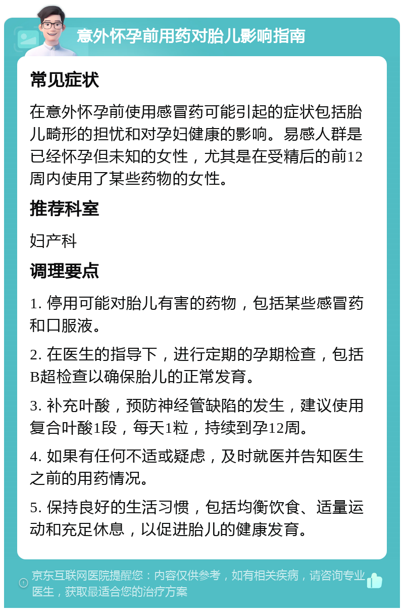 意外怀孕前用药对胎儿影响指南 常见症状 在意外怀孕前使用感冒药可能引起的症状包括胎儿畸形的担忧和对孕妇健康的影响。易感人群是已经怀孕但未知的女性，尤其是在受精后的前12周内使用了某些药物的女性。 推荐科室 妇产科 调理要点 1. 停用可能对胎儿有害的药物，包括某些感冒药和口服液。 2. 在医生的指导下，进行定期的孕期检查，包括B超检查以确保胎儿的正常发育。 3. 补充叶酸，预防神经管缺陷的发生，建议使用复合叶酸1段，每天1粒，持续到孕12周。 4. 如果有任何不适或疑虑，及时就医并告知医生之前的用药情况。 5. 保持良好的生活习惯，包括均衡饮食、适量运动和充足休息，以促进胎儿的健康发育。