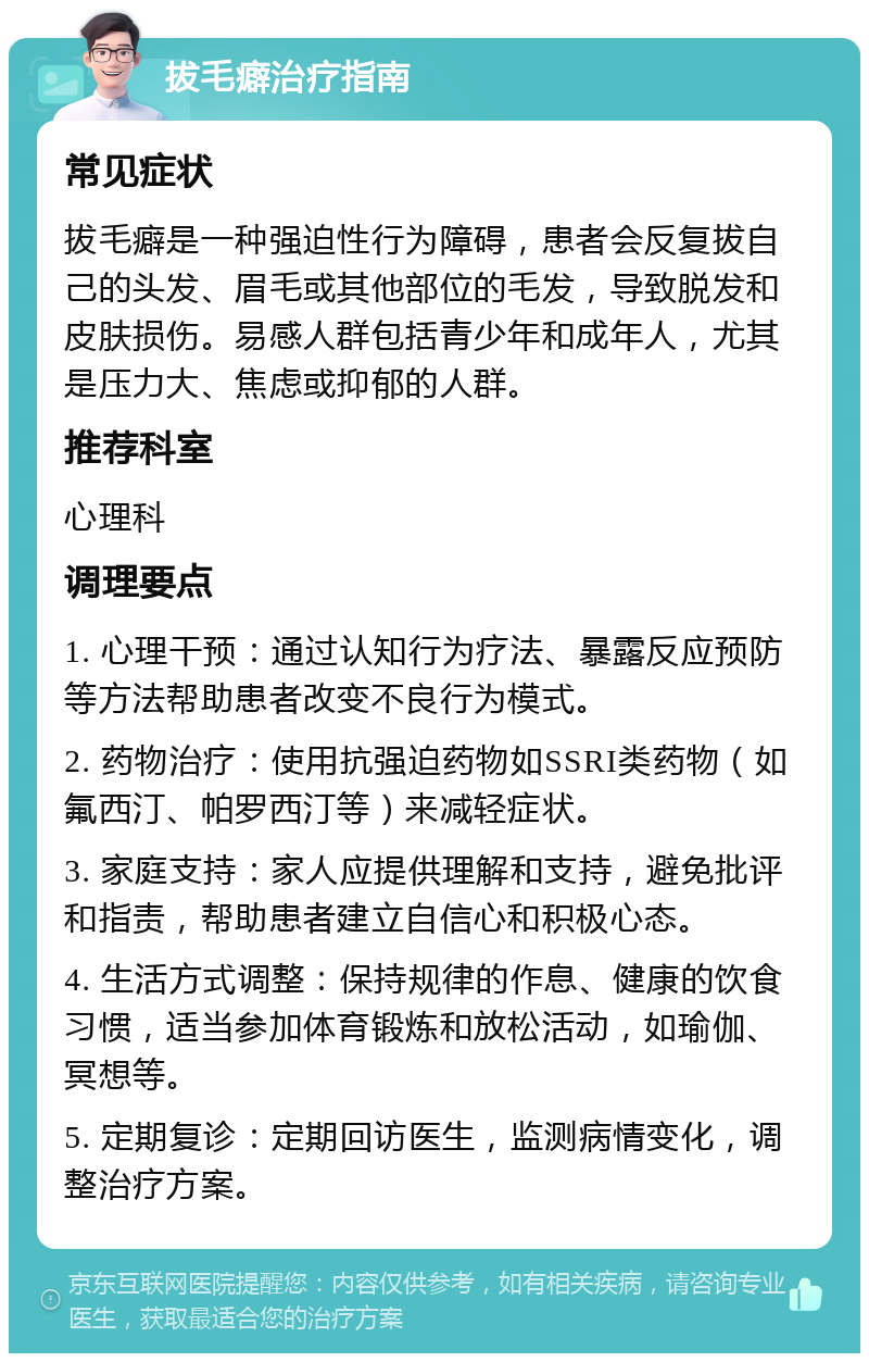 拔毛癖治疗指南 常见症状 拔毛癖是一种强迫性行为障碍，患者会反复拔自己的头发、眉毛或其他部位的毛发，导致脱发和皮肤损伤。易感人群包括青少年和成年人，尤其是压力大、焦虑或抑郁的人群。 推荐科室 心理科 调理要点 1. 心理干预：通过认知行为疗法、暴露反应预防等方法帮助患者改变不良行为模式。 2. 药物治疗：使用抗强迫药物如SSRI类药物（如氟西汀、帕罗西汀等）来减轻症状。 3. 家庭支持：家人应提供理解和支持，避免批评和指责，帮助患者建立自信心和积极心态。 4. 生活方式调整：保持规律的作息、健康的饮食习惯，适当参加体育锻炼和放松活动，如瑜伽、冥想等。 5. 定期复诊：定期回访医生，监测病情变化，调整治疗方案。