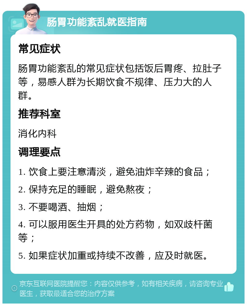 肠胃功能紊乱就医指南 常见症状 肠胃功能紊乱的常见症状包括饭后胃疼、拉肚子等，易感人群为长期饮食不规律、压力大的人群。 推荐科室 消化内科 调理要点 1. 饮食上要注意清淡，避免油炸辛辣的食品； 2. 保持充足的睡眠，避免熬夜； 3. 不要喝酒、抽烟； 4. 可以服用医生开具的处方药物，如双歧杆菌等； 5. 如果症状加重或持续不改善，应及时就医。