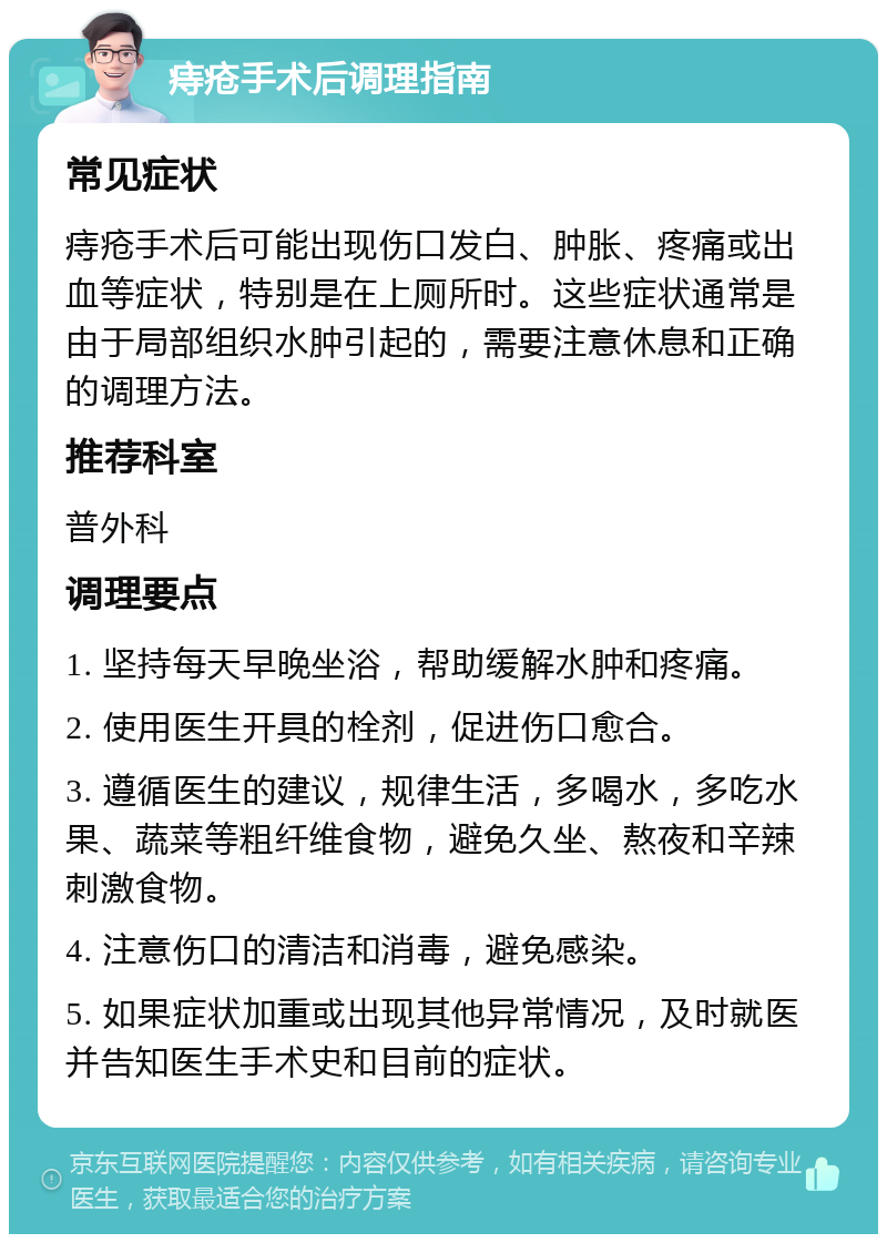 痔疮手术后调理指南 常见症状 痔疮手术后可能出现伤口发白、肿胀、疼痛或出血等症状，特别是在上厕所时。这些症状通常是由于局部组织水肿引起的，需要注意休息和正确的调理方法。 推荐科室 普外科 调理要点 1. 坚持每天早晚坐浴，帮助缓解水肿和疼痛。 2. 使用医生开具的栓剂，促进伤口愈合。 3. 遵循医生的建议，规律生活，多喝水，多吃水果、蔬菜等粗纤维食物，避免久坐、熬夜和辛辣刺激食物。 4. 注意伤口的清洁和消毒，避免感染。 5. 如果症状加重或出现其他异常情况，及时就医并告知医生手术史和目前的症状。