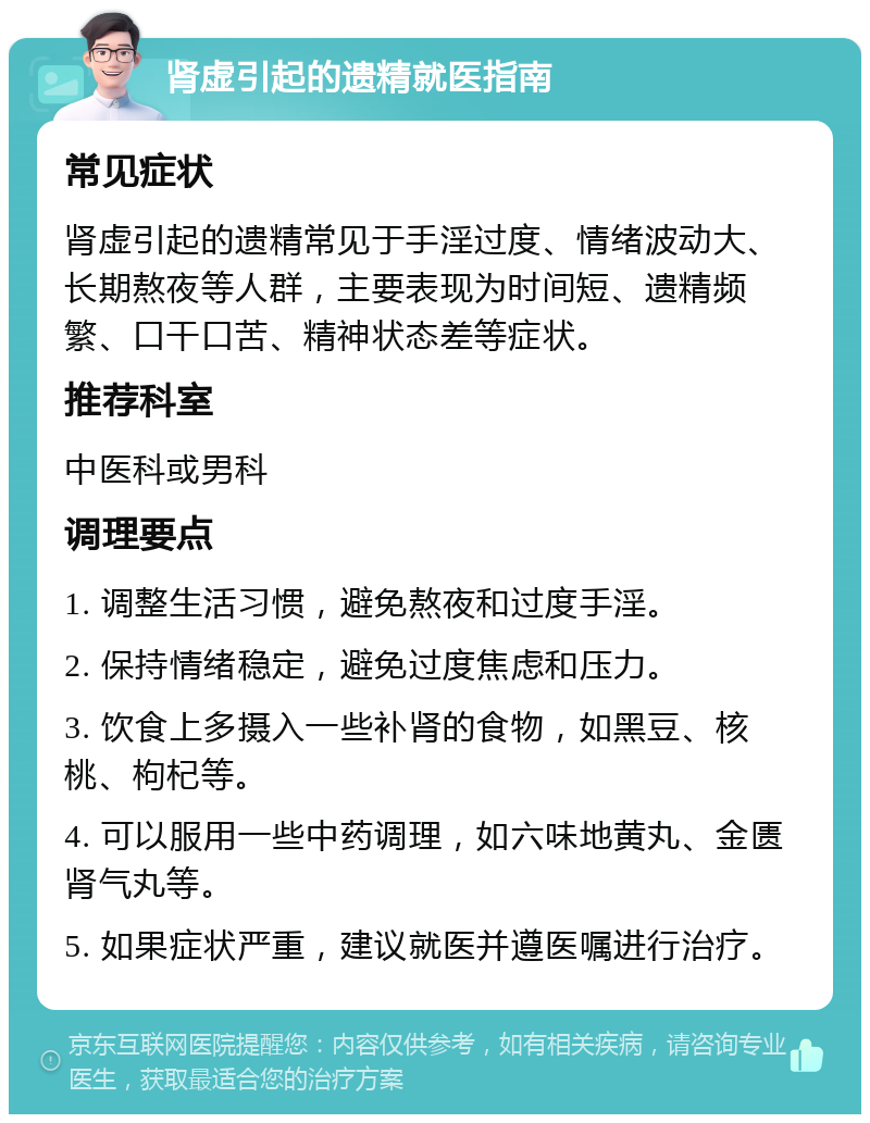 肾虚引起的遗精就医指南 常见症状 肾虚引起的遗精常见于手淫过度、情绪波动大、长期熬夜等人群，主要表现为时间短、遗精频繁、口干口苦、精神状态差等症状。 推荐科室 中医科或男科 调理要点 1. 调整生活习惯，避免熬夜和过度手淫。 2. 保持情绪稳定，避免过度焦虑和压力。 3. 饮食上多摄入一些补肾的食物，如黑豆、核桃、枸杞等。 4. 可以服用一些中药调理，如六味地黄丸、金匮肾气丸等。 5. 如果症状严重，建议就医并遵医嘱进行治疗。