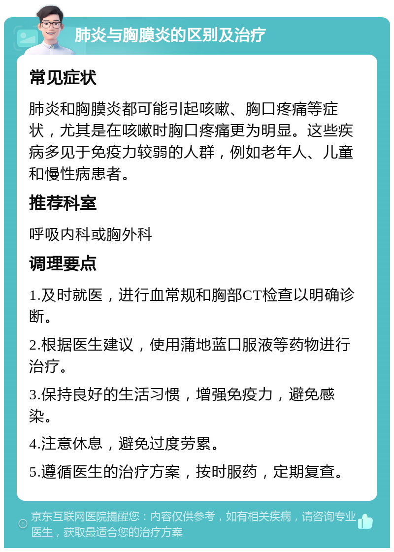 肺炎与胸膜炎的区别及治疗 常见症状 肺炎和胸膜炎都可能引起咳嗽、胸口疼痛等症状，尤其是在咳嗽时胸口疼痛更为明显。这些疾病多见于免疫力较弱的人群，例如老年人、儿童和慢性病患者。 推荐科室 呼吸内科或胸外科 调理要点 1.及时就医，进行血常规和胸部CT检查以明确诊断。 2.根据医生建议，使用蒲地蓝口服液等药物进行治疗。 3.保持良好的生活习惯，增强免疫力，避免感染。 4.注意休息，避免过度劳累。 5.遵循医生的治疗方案，按时服药，定期复查。