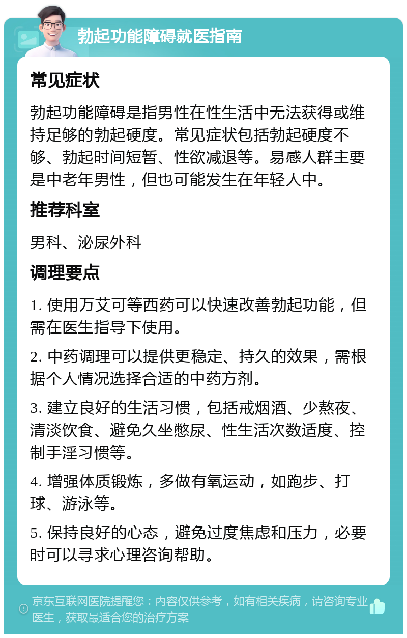 勃起功能障碍就医指南 常见症状 勃起功能障碍是指男性在性生活中无法获得或维持足够的勃起硬度。常见症状包括勃起硬度不够、勃起时间短暂、性欲减退等。易感人群主要是中老年男性，但也可能发生在年轻人中。 推荐科室 男科、泌尿外科 调理要点 1. 使用万艾可等西药可以快速改善勃起功能，但需在医生指导下使用。 2. 中药调理可以提供更稳定、持久的效果，需根据个人情况选择合适的中药方剂。 3. 建立良好的生活习惯，包括戒烟酒、少熬夜、清淡饮食、避免久坐憋尿、性生活次数适度、控制手淫习惯等。 4. 增强体质锻炼，多做有氧运动，如跑步、打球、游泳等。 5. 保持良好的心态，避免过度焦虑和压力，必要时可以寻求心理咨询帮助。