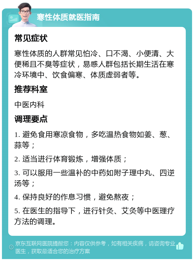 寒性体质就医指南 常见症状 寒性体质的人群常见怕冷、口不渴、小便清、大便稀且不臭等症状，易感人群包括长期生活在寒冷环境中、饮食偏寒、体质虚弱者等。 推荐科室 中医内科 调理要点 1. 避免食用寒凉食物，多吃温热食物如姜、葱、蒜等； 2. 适当进行体育锻炼，增强体质； 3. 可以服用一些温补的中药如附子理中丸、四逆汤等； 4. 保持良好的作息习惯，避免熬夜； 5. 在医生的指导下，进行针灸、艾灸等中医理疗方法的调理。