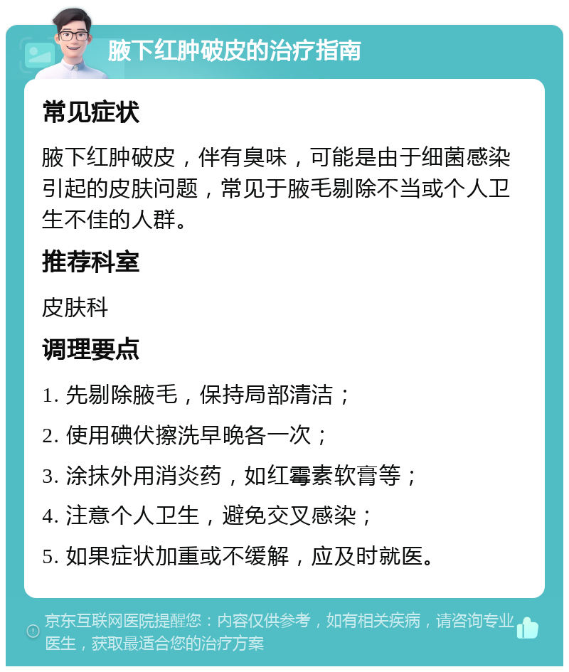 腋下红肿破皮的治疗指南 常见症状 腋下红肿破皮，伴有臭味，可能是由于细菌感染引起的皮肤问题，常见于腋毛剔除不当或个人卫生不佳的人群。 推荐科室 皮肤科 调理要点 1. 先剔除腋毛，保持局部清洁； 2. 使用碘伏擦洗早晚各一次； 3. 涂抹外用消炎药，如红霉素软膏等； 4. 注意个人卫生，避免交叉感染； 5. 如果症状加重或不缓解，应及时就医。