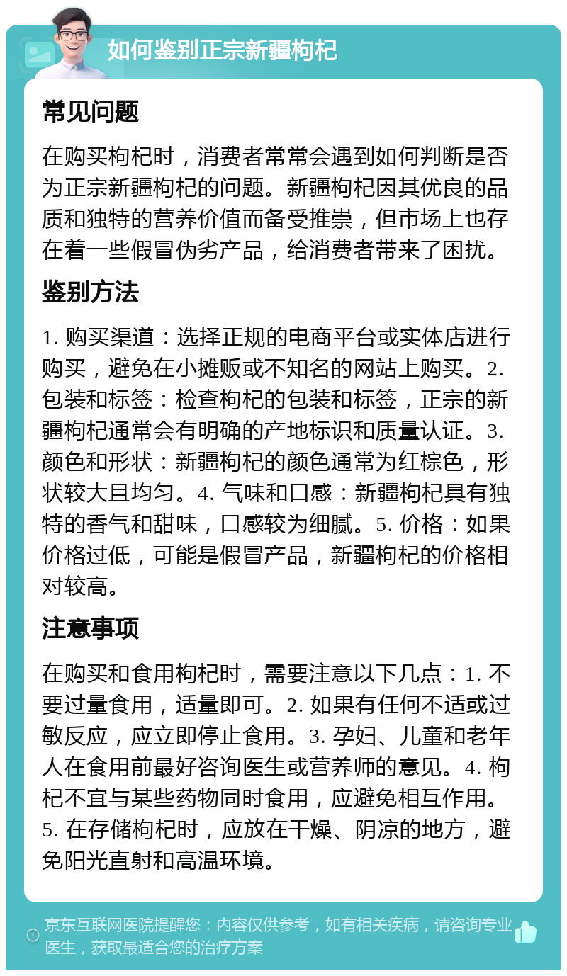 如何鉴别正宗新疆枸杞 常见问题 在购买枸杞时，消费者常常会遇到如何判断是否为正宗新疆枸杞的问题。新疆枸杞因其优良的品质和独特的营养价值而备受推崇，但市场上也存在着一些假冒伪劣产品，给消费者带来了困扰。 鉴别方法 1. 购买渠道：选择正规的电商平台或实体店进行购买，避免在小摊贩或不知名的网站上购买。2. 包装和标签：检查枸杞的包装和标签，正宗的新疆枸杞通常会有明确的产地标识和质量认证。3. 颜色和形状：新疆枸杞的颜色通常为红棕色，形状较大且均匀。4. 气味和口感：新疆枸杞具有独特的香气和甜味，口感较为细腻。5. 价格：如果价格过低，可能是假冒产品，新疆枸杞的价格相对较高。 注意事项 在购买和食用枸杞时，需要注意以下几点：1. 不要过量食用，适量即可。2. 如果有任何不适或过敏反应，应立即停止食用。3. 孕妇、儿童和老年人在食用前最好咨询医生或营养师的意见。4. 枸杞不宜与某些药物同时食用，应避免相互作用。5. 在存储枸杞时，应放在干燥、阴凉的地方，避免阳光直射和高温环境。