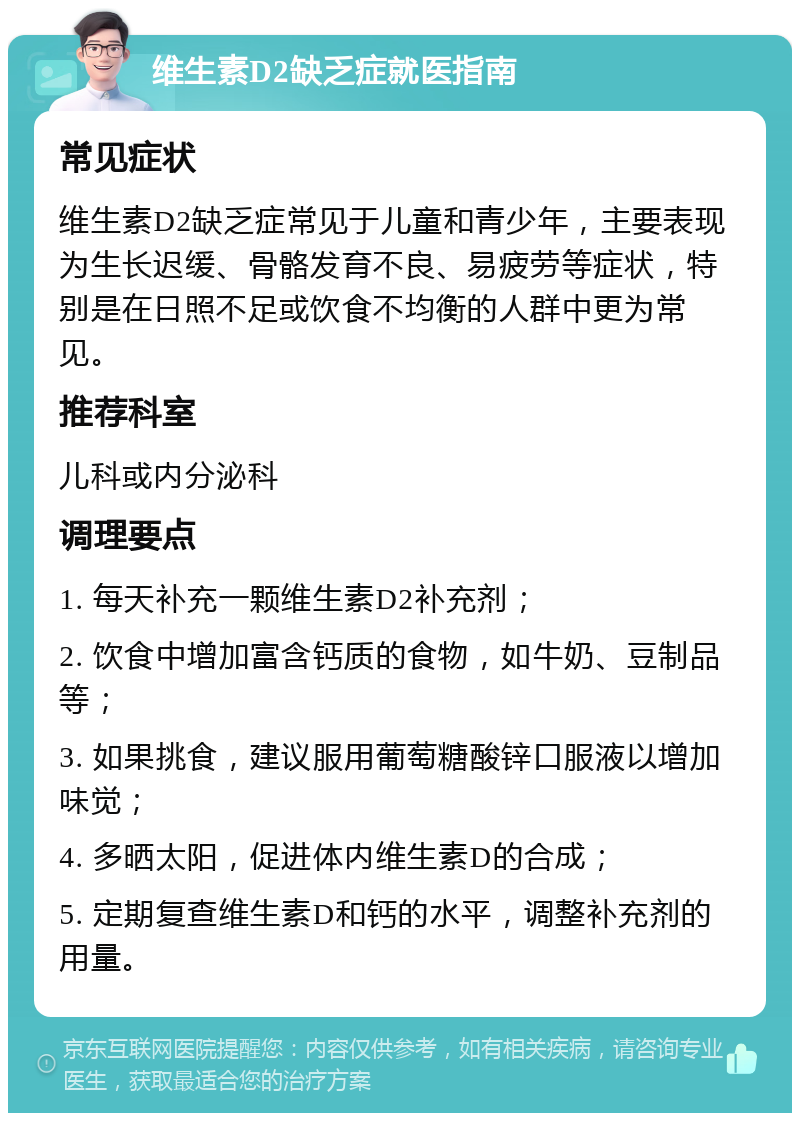 维生素D2缺乏症就医指南 常见症状 维生素D2缺乏症常见于儿童和青少年，主要表现为生长迟缓、骨骼发育不良、易疲劳等症状，特别是在日照不足或饮食不均衡的人群中更为常见。 推荐科室 儿科或内分泌科 调理要点 1. 每天补充一颗维生素D2补充剂； 2. 饮食中增加富含钙质的食物，如牛奶、豆制品等； 3. 如果挑食，建议服用葡萄糖酸锌口服液以增加味觉； 4. 多晒太阳，促进体内维生素D的合成； 5. 定期复查维生素D和钙的水平，调整补充剂的用量。