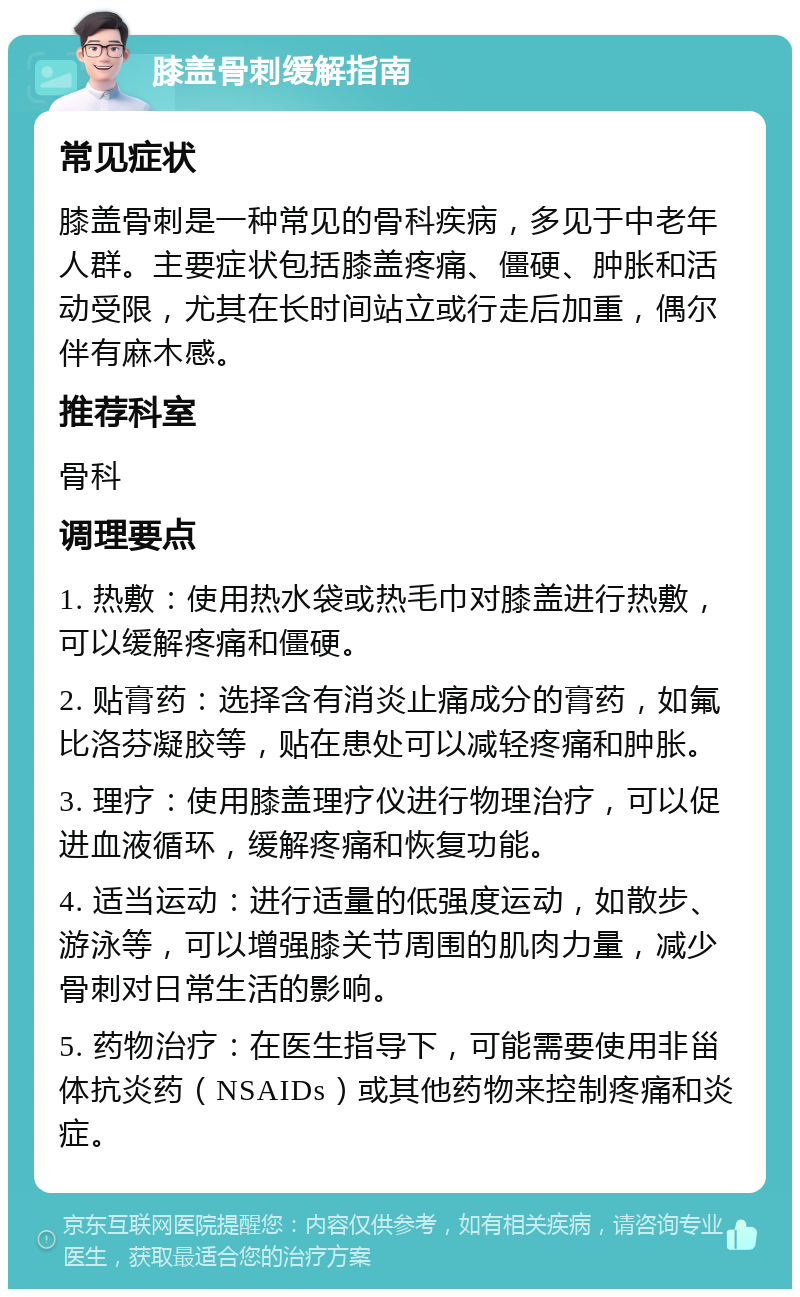 膝盖骨刺缓解指南 常见症状 膝盖骨刺是一种常见的骨科疾病，多见于中老年人群。主要症状包括膝盖疼痛、僵硬、肿胀和活动受限，尤其在长时间站立或行走后加重，偶尔伴有麻木感。 推荐科室 骨科 调理要点 1. 热敷：使用热水袋或热毛巾对膝盖进行热敷，可以缓解疼痛和僵硬。 2. 贴膏药：选择含有消炎止痛成分的膏药，如氟比洛芬凝胶等，贴在患处可以减轻疼痛和肿胀。 3. 理疗：使用膝盖理疗仪进行物理治疗，可以促进血液循环，缓解疼痛和恢复功能。 4. 适当运动：进行适量的低强度运动，如散步、游泳等，可以增强膝关节周围的肌肉力量，减少骨刺对日常生活的影响。 5. 药物治疗：在医生指导下，可能需要使用非甾体抗炎药（NSAIDs）或其他药物来控制疼痛和炎症。