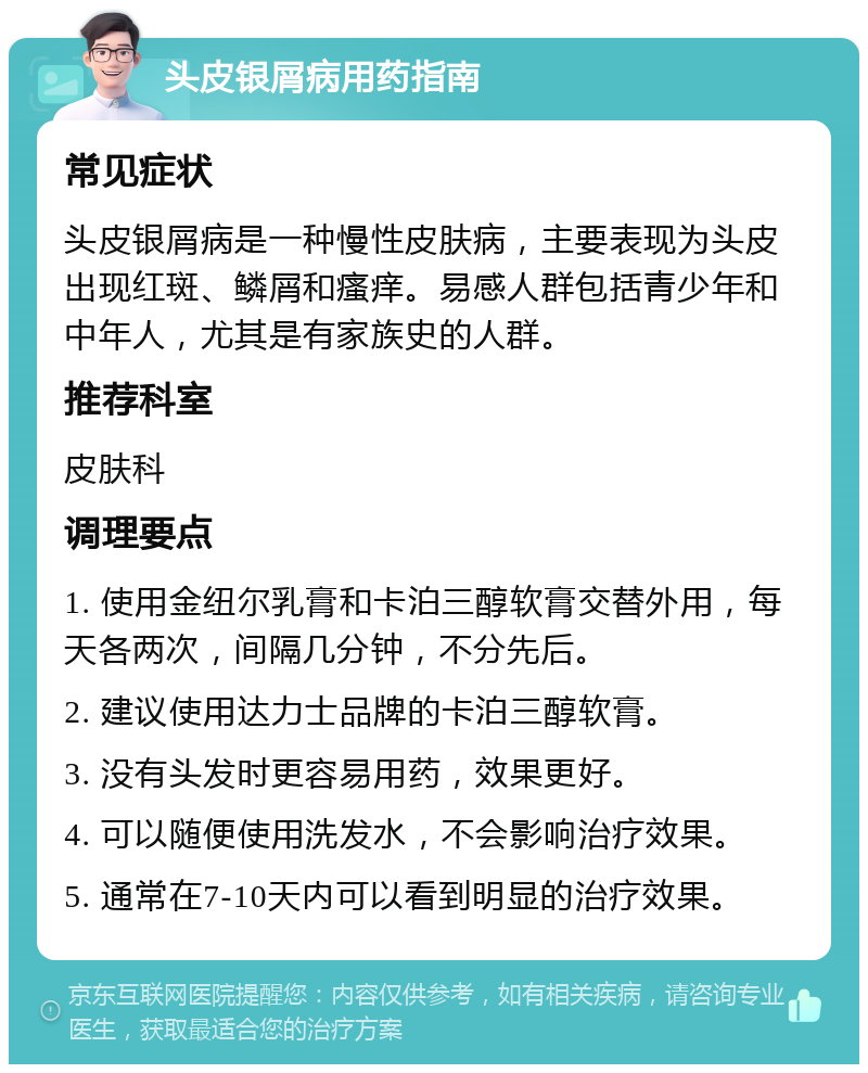 头皮银屑病用药指南 常见症状 头皮银屑病是一种慢性皮肤病，主要表现为头皮出现红斑、鳞屑和瘙痒。易感人群包括青少年和中年人，尤其是有家族史的人群。 推荐科室 皮肤科 调理要点 1. 使用金纽尔乳膏和卡泊三醇软膏交替外用，每天各两次，间隔几分钟，不分先后。 2. 建议使用达力士品牌的卡泊三醇软膏。 3. 没有头发时更容易用药，效果更好。 4. 可以随便使用洗发水，不会影响治疗效果。 5. 通常在7-10天内可以看到明显的治疗效果。