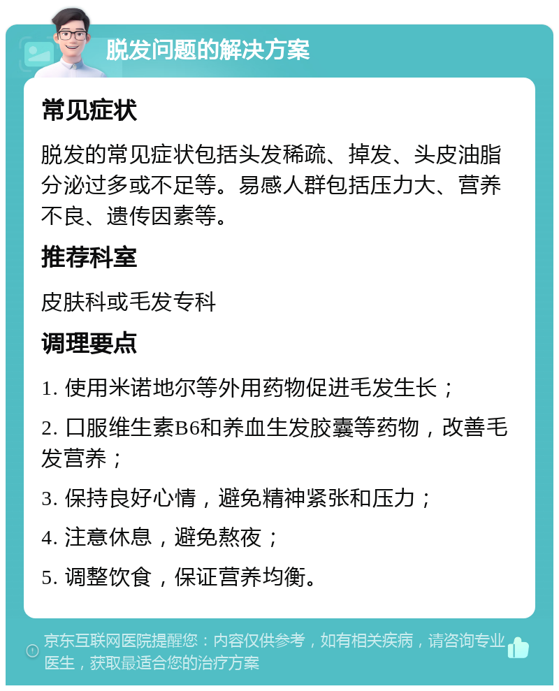 脱发问题的解决方案 常见症状 脱发的常见症状包括头发稀疏、掉发、头皮油脂分泌过多或不足等。易感人群包括压力大、营养不良、遗传因素等。 推荐科室 皮肤科或毛发专科 调理要点 1. 使用米诺地尔等外用药物促进毛发生长； 2. 口服维生素B6和养血生发胶囊等药物，改善毛发营养； 3. 保持良好心情，避免精神紧张和压力； 4. 注意休息，避免熬夜； 5. 调整饮食，保证营养均衡。