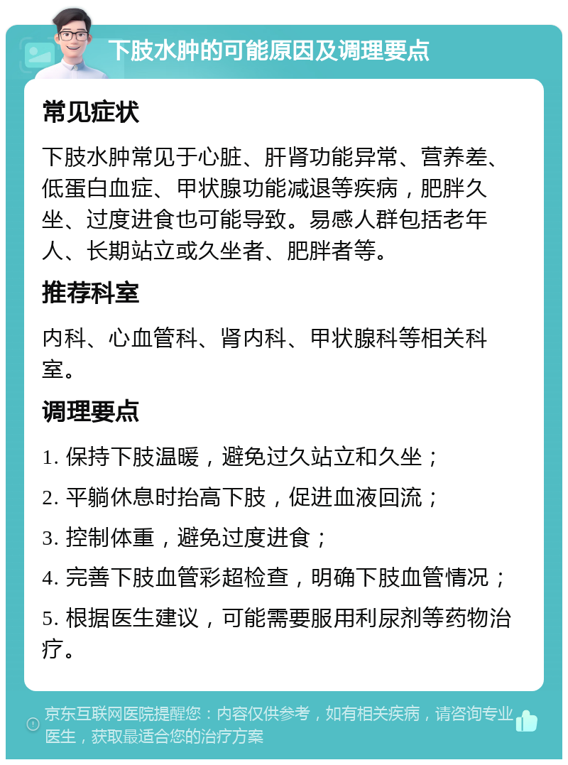 下肢水肿的可能原因及调理要点 常见症状 下肢水肿常见于心脏、肝肾功能异常、营养差、低蛋白血症、甲状腺功能减退等疾病，肥胖久坐、过度进食也可能导致。易感人群包括老年人、长期站立或久坐者、肥胖者等。 推荐科室 内科、心血管科、肾内科、甲状腺科等相关科室。 调理要点 1. 保持下肢温暖，避免过久站立和久坐； 2. 平躺休息时抬高下肢，促进血液回流； 3. 控制体重，避免过度进食； 4. 完善下肢血管彩超检查，明确下肢血管情况； 5. 根据医生建议，可能需要服用利尿剂等药物治疗。