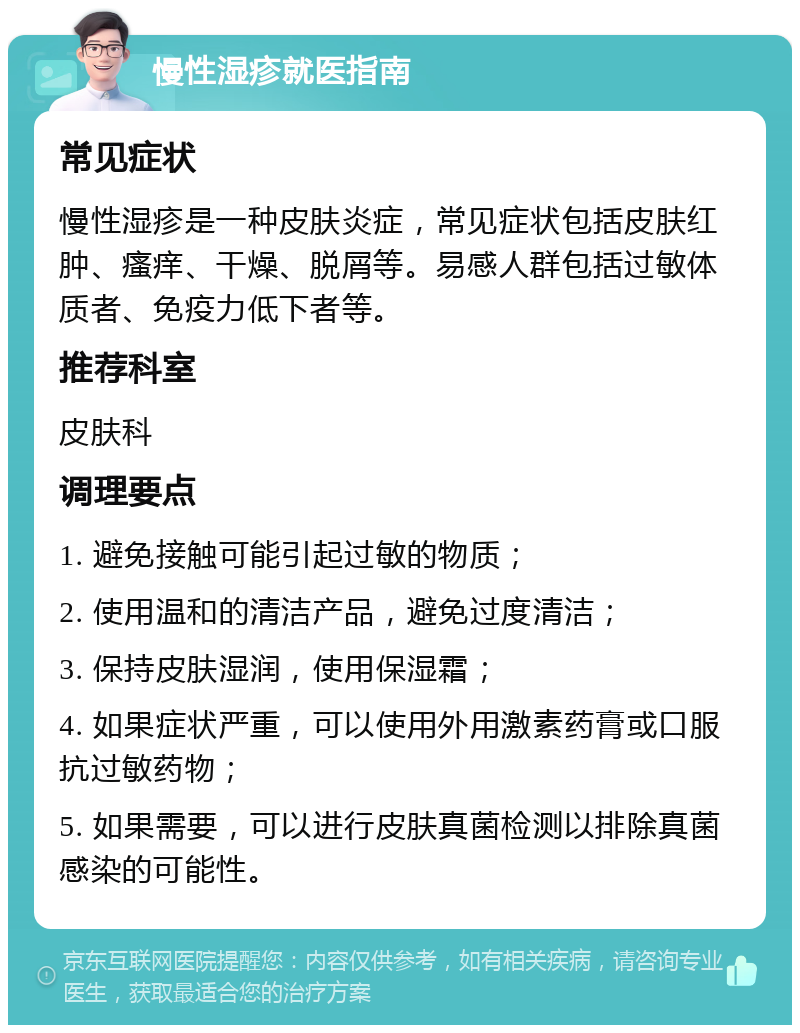 慢性湿疹就医指南 常见症状 慢性湿疹是一种皮肤炎症，常见症状包括皮肤红肿、瘙痒、干燥、脱屑等。易感人群包括过敏体质者、免疫力低下者等。 推荐科室 皮肤科 调理要点 1. 避免接触可能引起过敏的物质； 2. 使用温和的清洁产品，避免过度清洁； 3. 保持皮肤湿润，使用保湿霜； 4. 如果症状严重，可以使用外用激素药膏或口服抗过敏药物； 5. 如果需要，可以进行皮肤真菌检测以排除真菌感染的可能性。