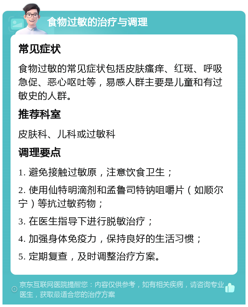 食物过敏的治疗与调理 常见症状 食物过敏的常见症状包括皮肤瘙痒、红斑、呼吸急促、恶心呕吐等，易感人群主要是儿童和有过敏史的人群。 推荐科室 皮肤科、儿科或过敏科 调理要点 1. 避免接触过敏原，注意饮食卫生； 2. 使用仙特明滴剂和孟鲁司特钠咀嚼片（如顺尔宁）等抗过敏药物； 3. 在医生指导下进行脱敏治疗； 4. 加强身体免疫力，保持良好的生活习惯； 5. 定期复查，及时调整治疗方案。