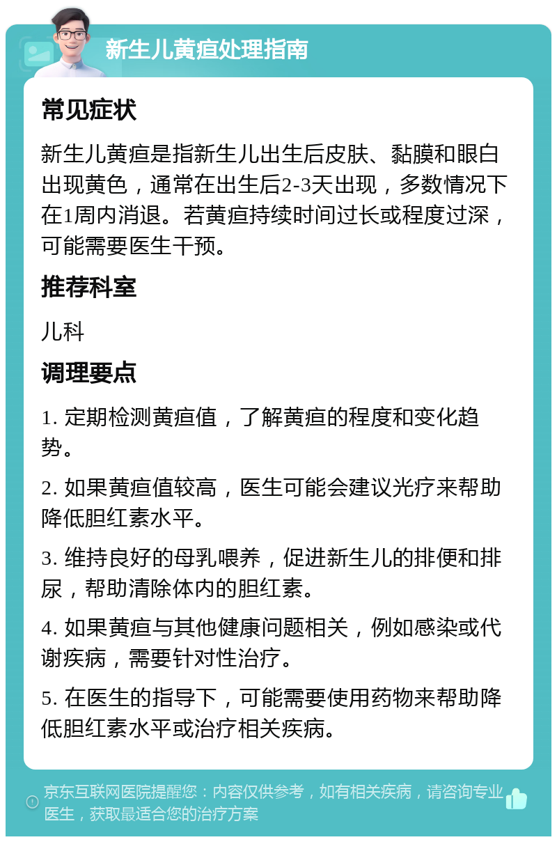 新生儿黄疸处理指南 常见症状 新生儿黄疸是指新生儿出生后皮肤、黏膜和眼白出现黄色，通常在出生后2-3天出现，多数情况下在1周内消退。若黄疸持续时间过长或程度过深，可能需要医生干预。 推荐科室 儿科 调理要点 1. 定期检测黄疸值，了解黄疸的程度和变化趋势。 2. 如果黄疸值较高，医生可能会建议光疗来帮助降低胆红素水平。 3. 维持良好的母乳喂养，促进新生儿的排便和排尿，帮助清除体内的胆红素。 4. 如果黄疸与其他健康问题相关，例如感染或代谢疾病，需要针对性治疗。 5. 在医生的指导下，可能需要使用药物来帮助降低胆红素水平或治疗相关疾病。