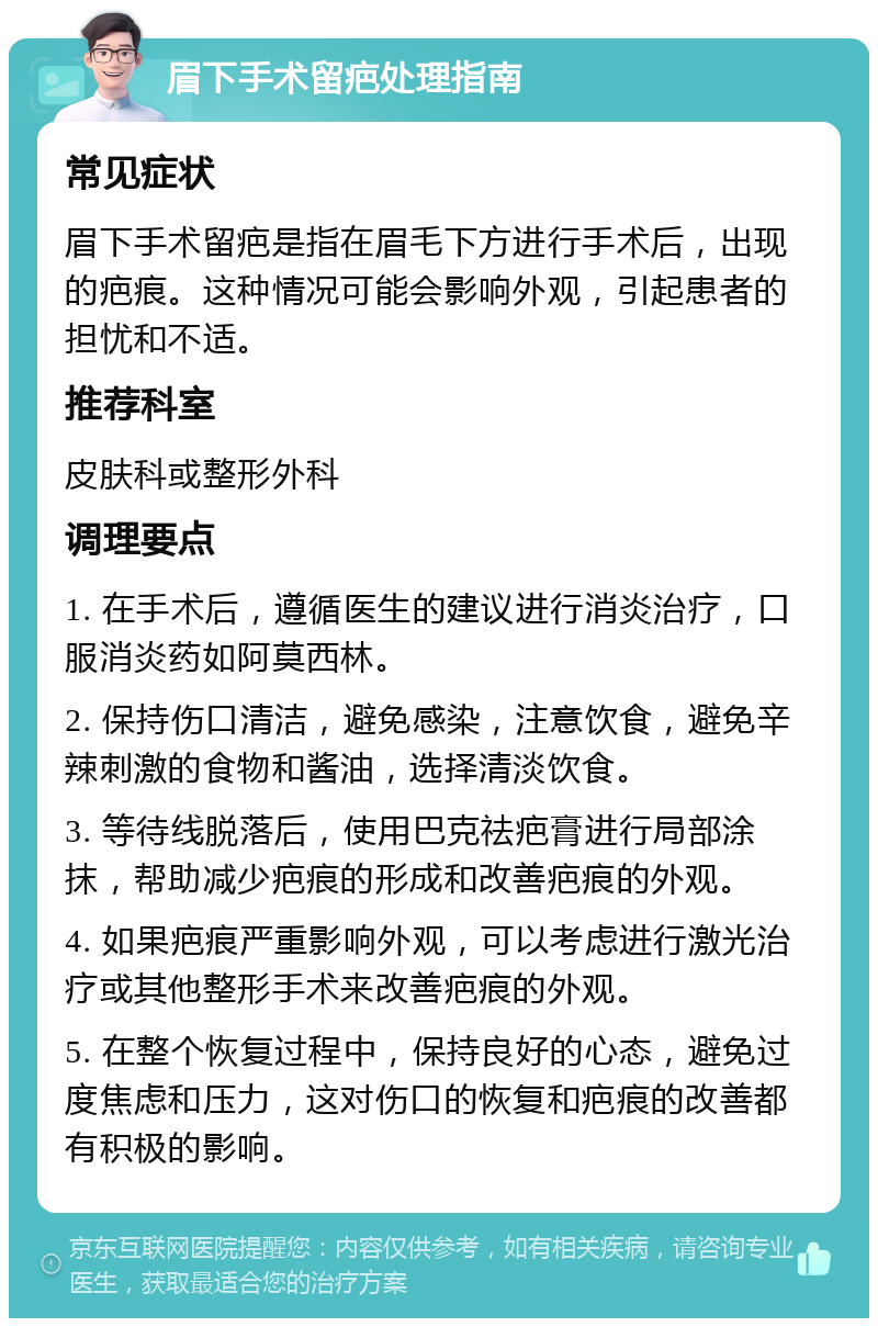 眉下手术留疤处理指南 常见症状 眉下手术留疤是指在眉毛下方进行手术后，出现的疤痕。这种情况可能会影响外观，引起患者的担忧和不适。 推荐科室 皮肤科或整形外科 调理要点 1. 在手术后，遵循医生的建议进行消炎治疗，口服消炎药如阿莫西林。 2. 保持伤口清洁，避免感染，注意饮食，避免辛辣刺激的食物和酱油，选择清淡饮食。 3. 等待线脱落后，使用巴克祛疤膏进行局部涂抹，帮助减少疤痕的形成和改善疤痕的外观。 4. 如果疤痕严重影响外观，可以考虑进行激光治疗或其他整形手术来改善疤痕的外观。 5. 在整个恢复过程中，保持良好的心态，避免过度焦虑和压力，这对伤口的恢复和疤痕的改善都有积极的影响。