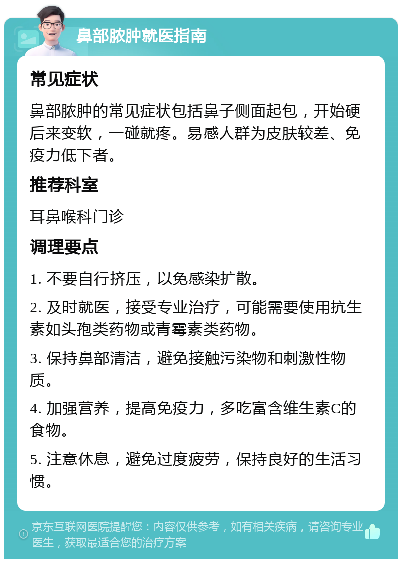 鼻部脓肿就医指南 常见症状 鼻部脓肿的常见症状包括鼻子侧面起包，开始硬后来变软，一碰就疼。易感人群为皮肤较差、免疫力低下者。 推荐科室 耳鼻喉科门诊 调理要点 1. 不要自行挤压，以免感染扩散。 2. 及时就医，接受专业治疗，可能需要使用抗生素如头孢类药物或青霉素类药物。 3. 保持鼻部清洁，避免接触污染物和刺激性物质。 4. 加强营养，提高免疫力，多吃富含维生素C的食物。 5. 注意休息，避免过度疲劳，保持良好的生活习惯。