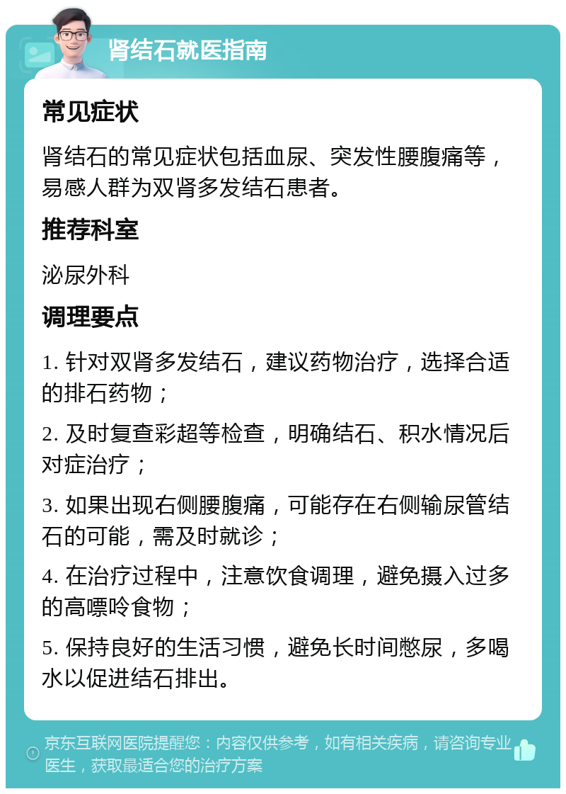 肾结石就医指南 常见症状 肾结石的常见症状包括血尿、突发性腰腹痛等，易感人群为双肾多发结石患者。 推荐科室 泌尿外科 调理要点 1. 针对双肾多发结石，建议药物治疗，选择合适的排石药物； 2. 及时复查彩超等检查，明确结石、积水情况后对症治疗； 3. 如果出现右侧腰腹痛，可能存在右侧输尿管结石的可能，需及时就诊； 4. 在治疗过程中，注意饮食调理，避免摄入过多的高嘌呤食物； 5. 保持良好的生活习惯，避免长时间憋尿，多喝水以促进结石排出。