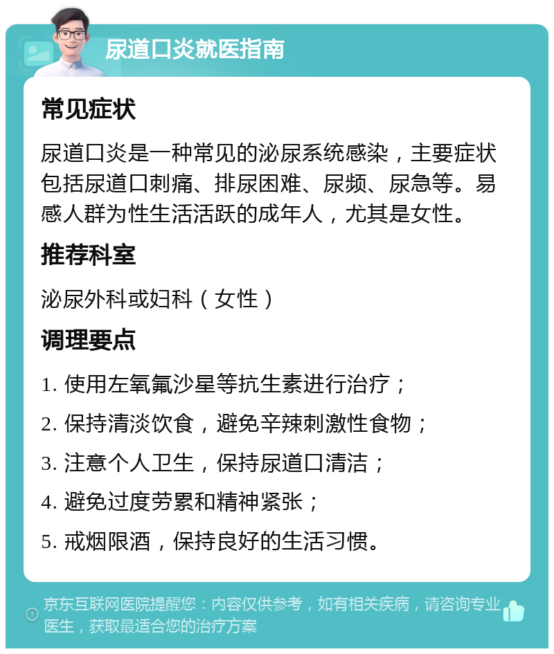 尿道口炎就医指南 常见症状 尿道口炎是一种常见的泌尿系统感染，主要症状包括尿道口刺痛、排尿困难、尿频、尿急等。易感人群为性生活活跃的成年人，尤其是女性。 推荐科室 泌尿外科或妇科（女性） 调理要点 1. 使用左氧氟沙星等抗生素进行治疗； 2. 保持清淡饮食，避免辛辣刺激性食物； 3. 注意个人卫生，保持尿道口清洁； 4. 避免过度劳累和精神紧张； 5. 戒烟限酒，保持良好的生活习惯。