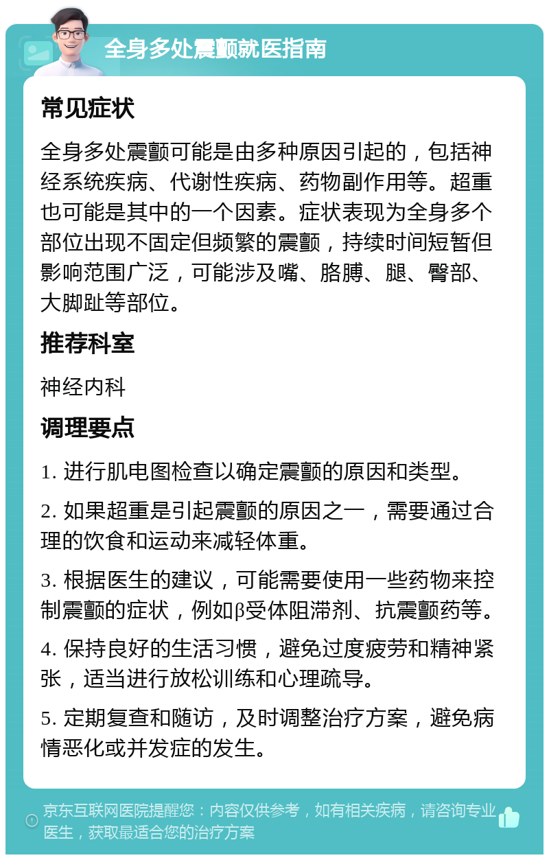 全身多处震颤就医指南 常见症状 全身多处震颤可能是由多种原因引起的，包括神经系统疾病、代谢性疾病、药物副作用等。超重也可能是其中的一个因素。症状表现为全身多个部位出现不固定但频繁的震颤，持续时间短暂但影响范围广泛，可能涉及嘴、胳膊、腿、臀部、大脚趾等部位。 推荐科室 神经内科 调理要点 1. 进行肌电图检查以确定震颤的原因和类型。 2. 如果超重是引起震颤的原因之一，需要通过合理的饮食和运动来减轻体重。 3. 根据医生的建议，可能需要使用一些药物来控制震颤的症状，例如β受体阻滞剂、抗震颤药等。 4. 保持良好的生活习惯，避免过度疲劳和精神紧张，适当进行放松训练和心理疏导。 5. 定期复查和随访，及时调整治疗方案，避免病情恶化或并发症的发生。