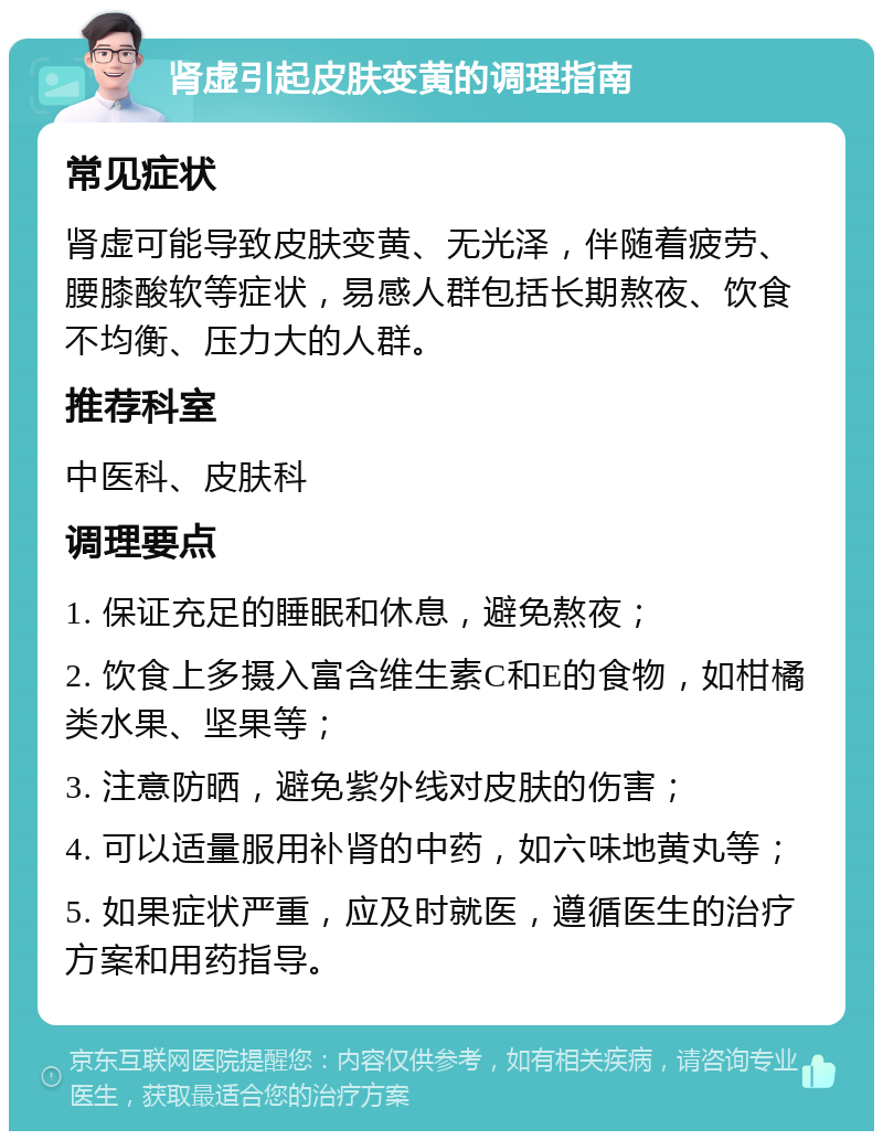 肾虚引起皮肤变黄的调理指南 常见症状 肾虚可能导致皮肤变黄、无光泽，伴随着疲劳、腰膝酸软等症状，易感人群包括长期熬夜、饮食不均衡、压力大的人群。 推荐科室 中医科、皮肤科 调理要点 1. 保证充足的睡眠和休息，避免熬夜； 2. 饮食上多摄入富含维生素C和E的食物，如柑橘类水果、坚果等； 3. 注意防晒，避免紫外线对皮肤的伤害； 4. 可以适量服用补肾的中药，如六味地黄丸等； 5. 如果症状严重，应及时就医，遵循医生的治疗方案和用药指导。