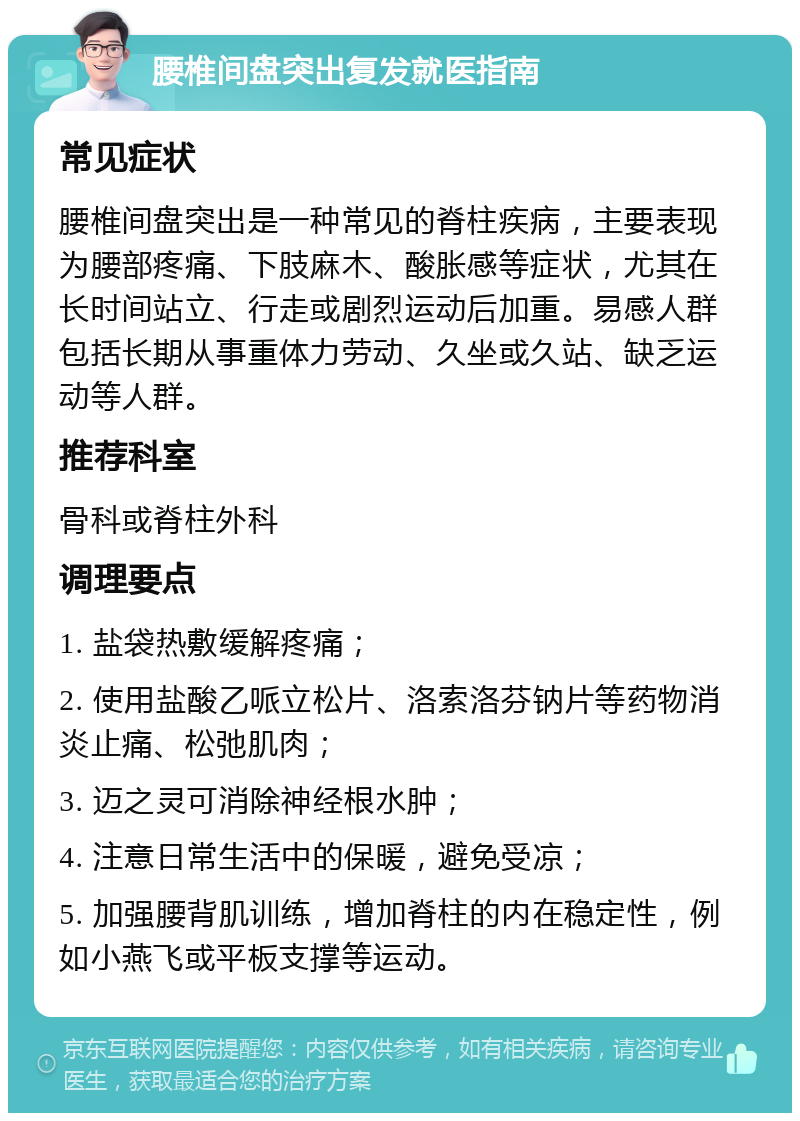 腰椎间盘突出复发就医指南 常见症状 腰椎间盘突出是一种常见的脊柱疾病，主要表现为腰部疼痛、下肢麻木、酸胀感等症状，尤其在长时间站立、行走或剧烈运动后加重。易感人群包括长期从事重体力劳动、久坐或久站、缺乏运动等人群。 推荐科室 骨科或脊柱外科 调理要点 1. 盐袋热敷缓解疼痛； 2. 使用盐酸乙哌立松片、洛索洛芬钠片等药物消炎止痛、松弛肌肉； 3. 迈之灵可消除神经根水肿； 4. 注意日常生活中的保暖，避免受凉； 5. 加强腰背肌训练，增加脊柱的内在稳定性，例如小燕飞或平板支撑等运动。