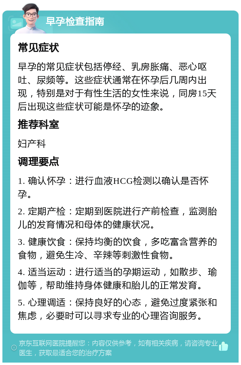 早孕检查指南 常见症状 早孕的常见症状包括停经、乳房胀痛、恶心呕吐、尿频等。这些症状通常在怀孕后几周内出现，特别是对于有性生活的女性来说，同房15天后出现这些症状可能是怀孕的迹象。 推荐科室 妇产科 调理要点 1. 确认怀孕：进行血液HCG检测以确认是否怀孕。 2. 定期产检：定期到医院进行产前检查，监测胎儿的发育情况和母体的健康状况。 3. 健康饮食：保持均衡的饮食，多吃富含营养的食物，避免生冷、辛辣等刺激性食物。 4. 适当运动：进行适当的孕期运动，如散步、瑜伽等，帮助维持身体健康和胎儿的正常发育。 5. 心理调适：保持良好的心态，避免过度紧张和焦虑，必要时可以寻求专业的心理咨询服务。