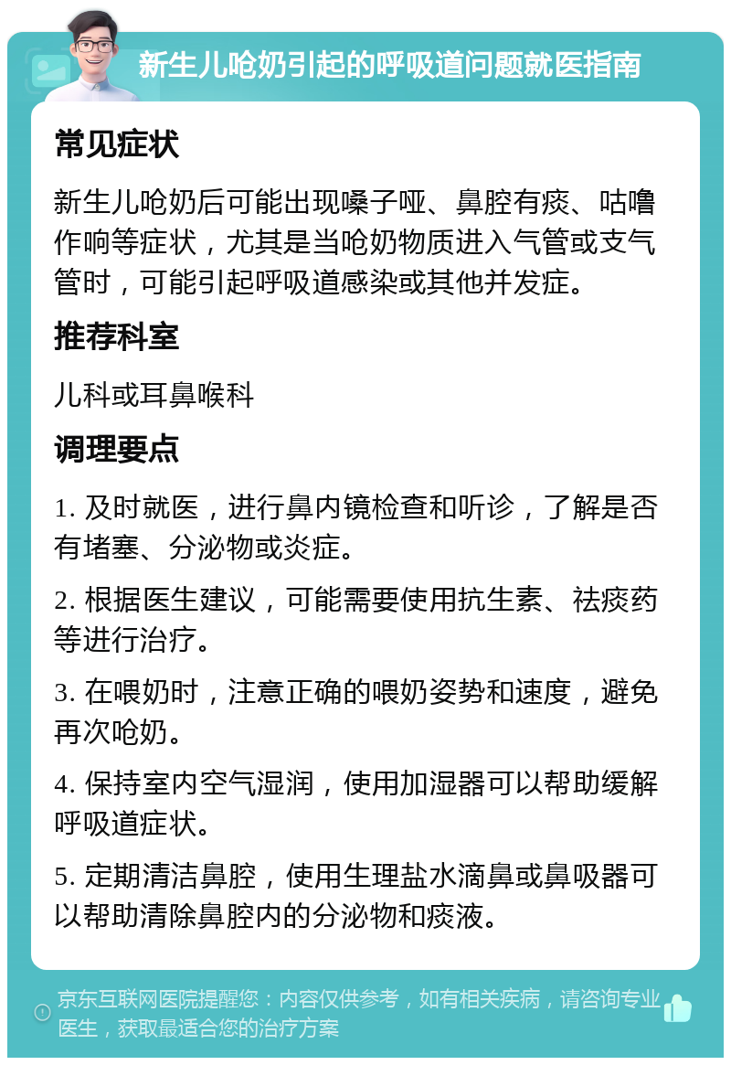 新生儿呛奶引起的呼吸道问题就医指南 常见症状 新生儿呛奶后可能出现嗓子哑、鼻腔有痰、咕噜作响等症状，尤其是当呛奶物质进入气管或支气管时，可能引起呼吸道感染或其他并发症。 推荐科室 儿科或耳鼻喉科 调理要点 1. 及时就医，进行鼻内镜检查和听诊，了解是否有堵塞、分泌物或炎症。 2. 根据医生建议，可能需要使用抗生素、祛痰药等进行治疗。 3. 在喂奶时，注意正确的喂奶姿势和速度，避免再次呛奶。 4. 保持室内空气湿润，使用加湿器可以帮助缓解呼吸道症状。 5. 定期清洁鼻腔，使用生理盐水滴鼻或鼻吸器可以帮助清除鼻腔内的分泌物和痰液。