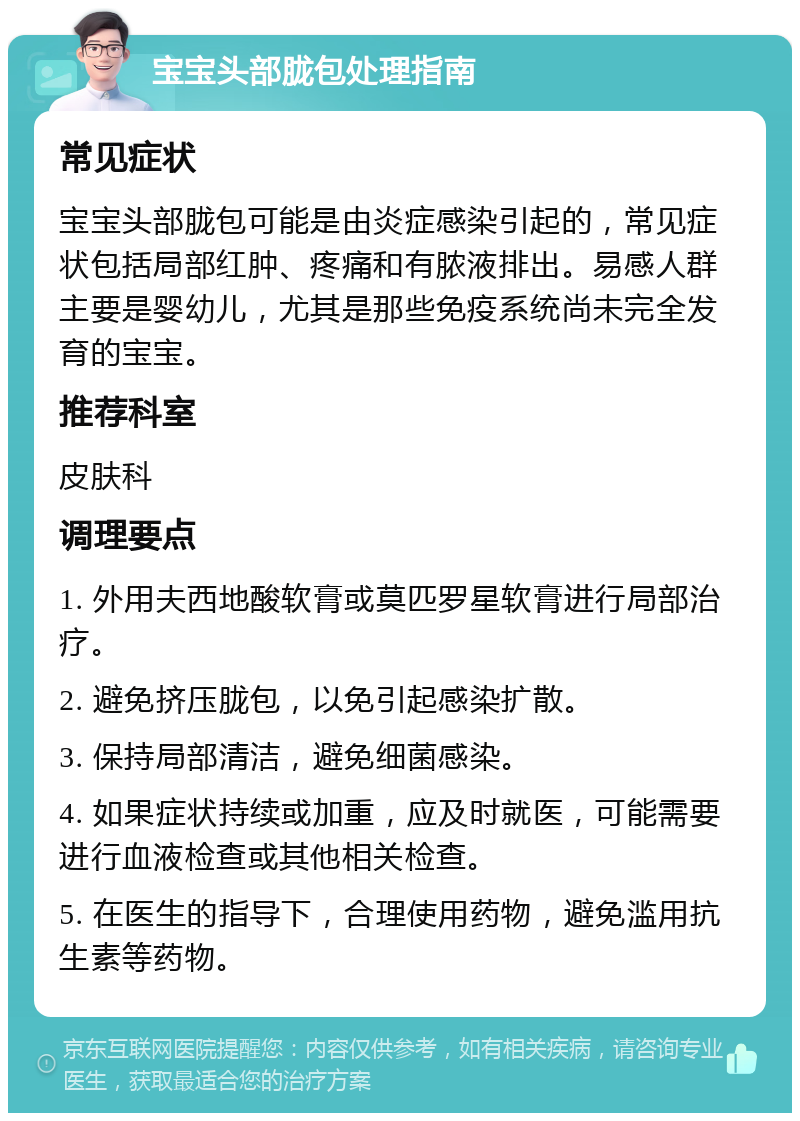 宝宝头部胧包处理指南 常见症状 宝宝头部胧包可能是由炎症感染引起的，常见症状包括局部红肿、疼痛和有脓液排出。易感人群主要是婴幼儿，尤其是那些免疫系统尚未完全发育的宝宝。 推荐科室 皮肤科 调理要点 1. 外用夫西地酸软膏或莫匹罗星软膏进行局部治疗。 2. 避免挤压胧包，以免引起感染扩散。 3. 保持局部清洁，避免细菌感染。 4. 如果症状持续或加重，应及时就医，可能需要进行血液检查或其他相关检查。 5. 在医生的指导下，合理使用药物，避免滥用抗生素等药物。