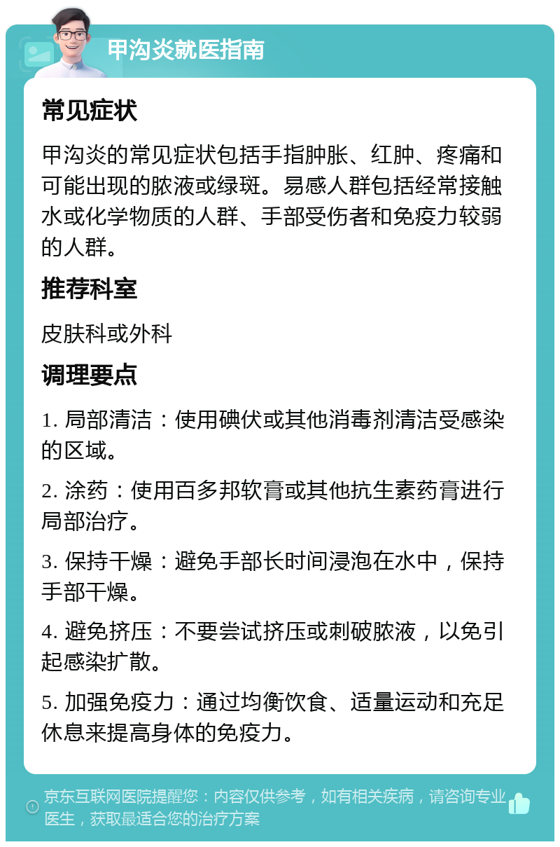 甲沟炎就医指南 常见症状 甲沟炎的常见症状包括手指肿胀、红肿、疼痛和可能出现的脓液或绿斑。易感人群包括经常接触水或化学物质的人群、手部受伤者和免疫力较弱的人群。 推荐科室 皮肤科或外科 调理要点 1. 局部清洁：使用碘伏或其他消毒剂清洁受感染的区域。 2. 涂药：使用百多邦软膏或其他抗生素药膏进行局部治疗。 3. 保持干燥：避免手部长时间浸泡在水中，保持手部干燥。 4. 避免挤压：不要尝试挤压或刺破脓液，以免引起感染扩散。 5. 加强免疫力：通过均衡饮食、适量运动和充足休息来提高身体的免疫力。