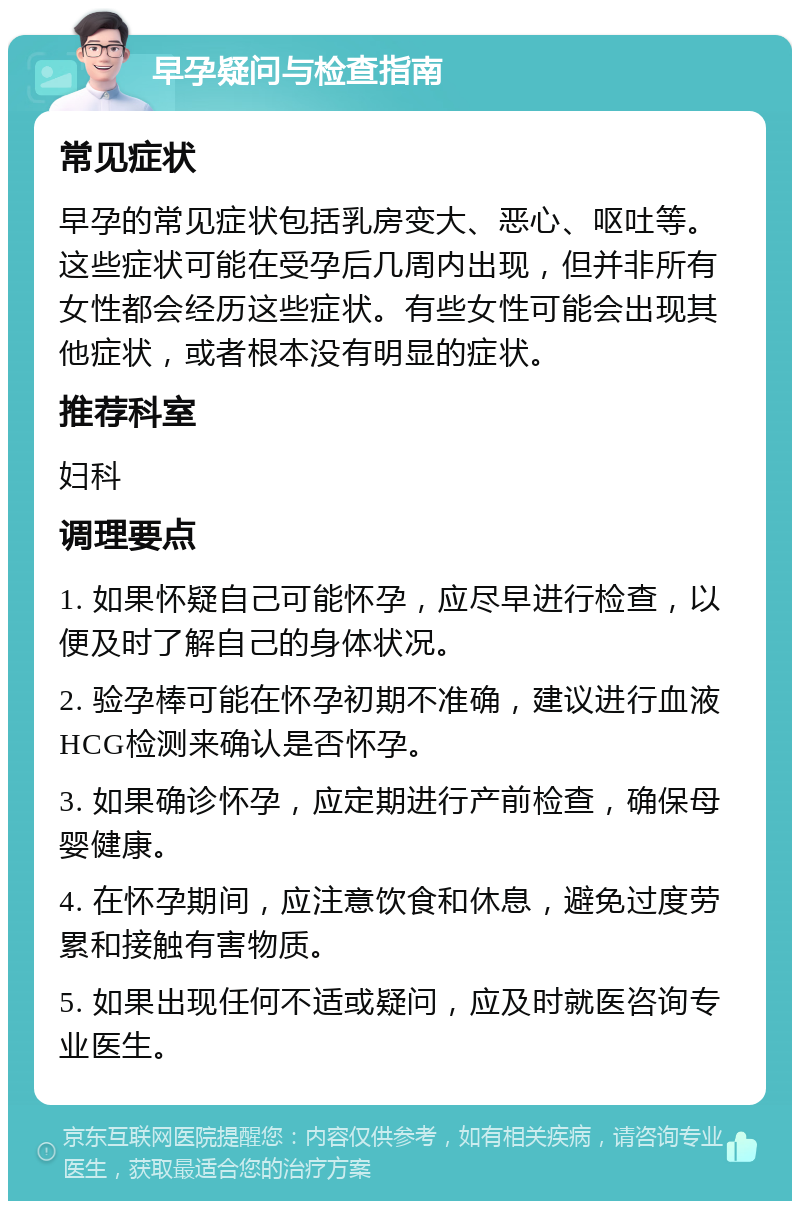 早孕疑问与检查指南 常见症状 早孕的常见症状包括乳房变大、恶心、呕吐等。这些症状可能在受孕后几周内出现，但并非所有女性都会经历这些症状。有些女性可能会出现其他症状，或者根本没有明显的症状。 推荐科室 妇科 调理要点 1. 如果怀疑自己可能怀孕，应尽早进行检查，以便及时了解自己的身体状况。 2. 验孕棒可能在怀孕初期不准确，建议进行血液HCG检测来确认是否怀孕。 3. 如果确诊怀孕，应定期进行产前检查，确保母婴健康。 4. 在怀孕期间，应注意饮食和休息，避免过度劳累和接触有害物质。 5. 如果出现任何不适或疑问，应及时就医咨询专业医生。